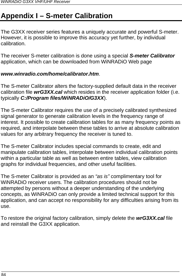 WiNRADiO G3XX VHF/UHF Receiver  84 Appendix I – S-meter Calibration The G3XX receiver series features a uniquely accurate and powerful S-meter. However, it is possible to improve this accuracy yet further, by individual calibration.  The receiver S-meter calibration is done using a special S-meter Calibrator application, which can be downloaded from WiNRADiO Web page www.winradio.com/home/calibrator.htm. The S-meter Calibrator alters the factory-supplied default data in the receiver calibration file wrG3XX.cal which resides in the receiver application folder (i.e. typically C:/Program files/WiNRADiO/G3XX). The S-meter Calibrator requires the use of a precisely calibrated synthesized signal generator to generate calibration levels in the frequency range of interest. It possible to create calibration tables for as many frequency points as required, and interpolate between these tables to arrive at absolute calibration values for any arbitrary frequency the receiver is tuned to.  The S-meter Calibrator includes special commands to create, edit and manipulate calibration tables, interpolate between individual calibration points within a particular table as well as between entire tables, view calibration graphs for individual frequencies, and other useful facilities.  The S-meter Calibrator is provided as an “as is” complimentary tool for WiNRADiO receiver users. The calibration procedures should not be attempted by persons without a deeper understanding of the underlying concepts, as WiNRADiO can only provide a limited technical support for this application, and can accept no responsibility for any difficulties arising from its use.   To restore the original factory calibration, simply delete the wrG3XX.cal file and reinstall the G3XX application.  