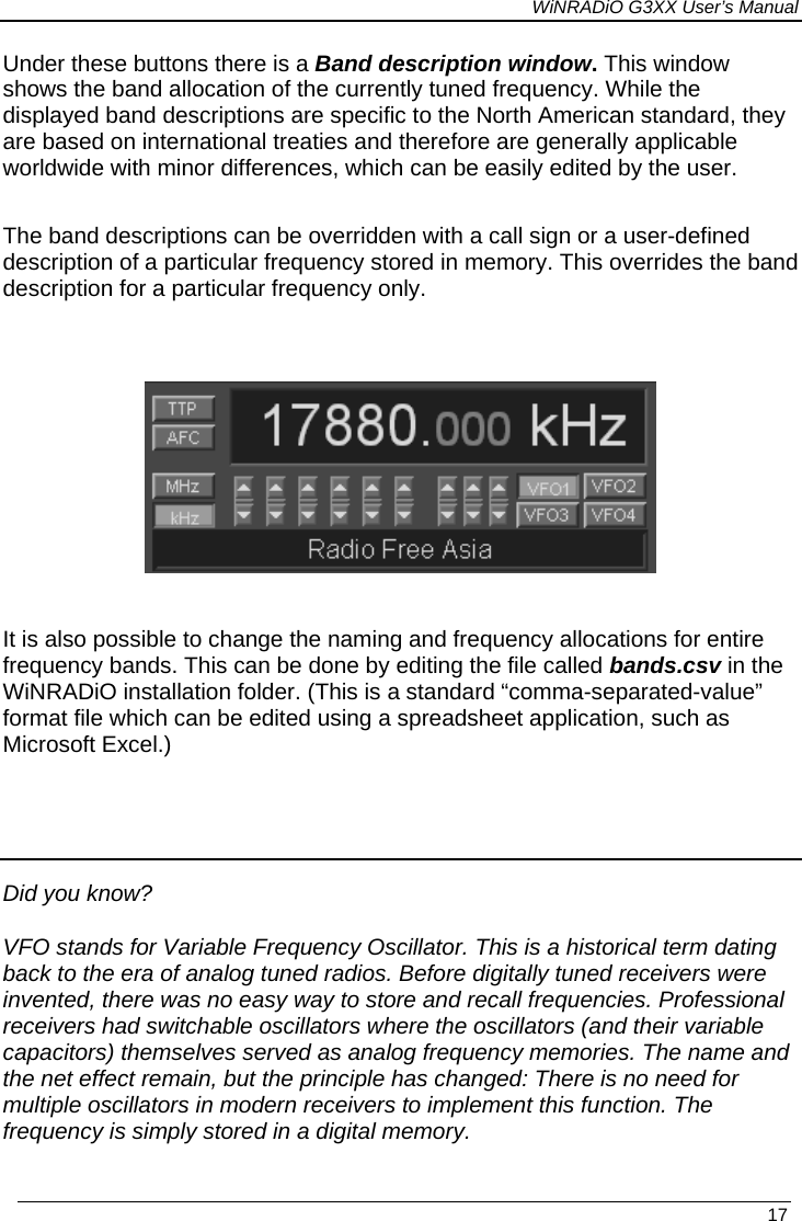 WiNRADiO G3XX User’s Manual Under these buttons there is a Band description window. This window shows the band allocation of the currently tuned frequency. While the displayed band descriptions are specific to the North American standard, they are based on international treaties and therefore are generally applicable worldwide with minor differences, which can be easily edited by the user.   The band descriptions can be overridden with a call sign or a user-defined description of a particular frequency stored in memory. This overrides the band description for a particular frequency only.    It is also possible to change the naming and frequency allocations for entire frequency bands. This can be done by editing the file called bands.csv in the WiNRADiO installation folder. (This is a standard “comma-separated-value” format file which can be edited using a spreadsheet application, such as Microsoft Excel.)   Did you know? VFO stands for Variable Frequency Oscillator. This is a historical term dating back to the era of analog tuned radios. Before digitally tuned receivers were invented, there was no easy way to store and recall frequencies. Professional receivers had switchable oscillators where the oscillators (and their variable capacitors) themselves served as analog frequency memories. The name and the net effect remain, but the principle has changed: There is no need for multiple oscillators in modern receivers to implement this function. The frequency is simply stored in a digital memory.   17 