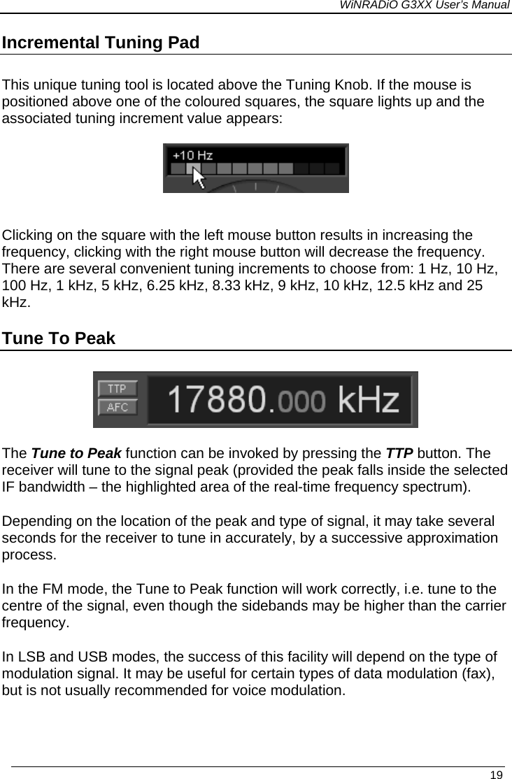 WiNRADiO G3XX User’s Manual Incremental Tuning Pad This unique tuning tool is located above the Tuning Knob. If the mouse is positioned above one of the coloured squares, the square lights up and the associated tuning increment value appears:    Clicking on the square with the left mouse button results in increasing the frequency, clicking with the right mouse button will decrease the frequency. There are several convenient tuning increments to choose from: 1 Hz, 10 Hz, 100 Hz, 1 kHz, 5 kHz, 6.25 kHz, 8.33 kHz, 9 kHz, 10 kHz, 12.5 kHz and 25 kHz. Tune To Peak   The Tune to Peak function can be invoked by pressing the TTP button. The receiver will tune to the signal peak (provided the peak falls inside the selected IF bandwidth – the highlighted area of the real-time frequency spectrum). Depending on the location of the peak and type of signal, it may take several seconds for the receiver to tune in accurately, by a successive approximation process. In the FM mode, the Tune to Peak function will work correctly, i.e. tune to the centre of the signal, even though the sidebands may be higher than the carrier frequency.  In LSB and USB modes, the success of this facility will depend on the type of modulation signal. It may be useful for certain types of data modulation (fax), but is not usually recommended for voice modulation.    19 