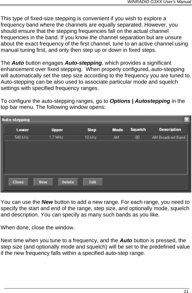 WiNRADiO G3XX User’s Manual This type of fixed-size stepping is convenient if you wish to explore a frequency band where the channels are equally separated. However, you should ensure that the stepping frequencies fall on the actual channel frequencies in the band. If you know the channel separation but are unsure about the exact frequency of the first channel, tune to an active channel using manual tuning first, and only then step up or down in fixed steps. The Auto button engages Auto-stepping, which provides a significant enhancement over fixed stepping.  When properly configured, auto-stepping will automatically set the step size according to the frequency you are tuned to. Auto-stepping can be also used to associate particular mode and squelch settings with specified frequency ranges. To configure the auto-stepping ranges, go to Options | Autostepping in the top bar menu. The following window opens:   You can use the New button to add a new range. For each range, you need to specify the start and end of the range, step size, and optionally mode, squelch and description. You can specify as many such bands as you like. When done, close the window.  Next time when you tune to a frequency, and the Auto button is pressed, the step size (and optionally mode and squelch) will be set to the predefined value if the new frequency falls within a specified auto-step range.   21 
