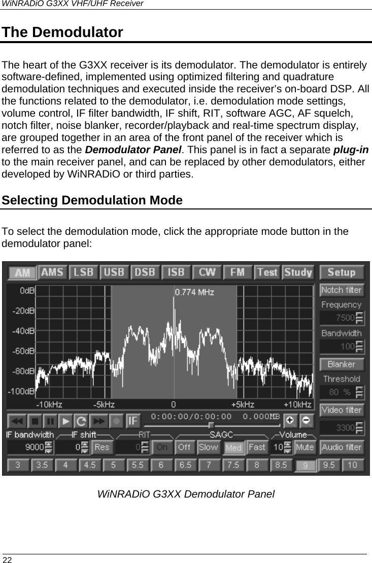 WiNRADiO G3XX VHF/UHF Receiver The Demodulator The heart of the G3XX receiver is its demodulator. The demodulator is entirely software-defined, implemented using optimized filtering and quadrature demodulation techniques and executed inside the receiver’s on-board DSP. All the functions related to the demodulator, i.e. demodulation mode settings, volume control, IF filter bandwidth, IF shift, RIT, software AGC, AF squelch, notch filter, noise blanker, recorder/playback and real-time spectrum display, are grouped together in an area of the front panel of the receiver which is referred to as the Demodulator Panel. This panel is in fact a separate plug-in to the main receiver panel, and can be replaced by other demodulators, either developed by WiNRADiO or third parties. Selecting Demodulation Mode To select the demodulation mode, click the appropriate mode button in the demodulator panel:      WiNRADiO G3XX Demodulator Panel  22 