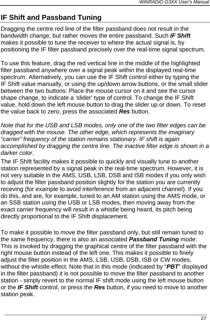 WiNRADiO G3XX User’s Manual   27 IF Shift and Passband Tuning Dragging the centre red line of the filter passband does not result in the bandwidth change, but rather moves the entire passband. Such IF Shift  makes it possible to tune the receiver to where the actual signal is, by positioning the IF filter passband precisely over the real-time signal spectrum.  To use this feature, drag the red vertical line in the middle of the highlighted filter passband anywhere over a signal peak within the displayed real-time spectrum. Alternatively, you can use the IF Shift control either by typing the IF Shift value manually, or using the up/down arrow buttons, or the small slider between the two buttons: Place the mouse cursor on it and see the cursor shape change, to indicate a ‘slider’ type of control. To change the IF Shift value, hold down the left mouse button to drag the slider up or down. To reset the value back to zero, press the associated Res button.  Note that for the USB and LSB modes, only one of the two filter edges can be dragged with the mouse. The other edge, which represents the imaginary “carrier” frequency of the station remains stationary. IF shift is again accomplished by dragging the centre line. The inactive filter edge is shown in a darker color. The IF Shift facility makes it possible to quickly and visually tune to another station represented by a signal peak in the real-time spectrum. However, it is not very suitable in the AMS, USB, LSB, DSB and ISB modes if you only wish to adjust the filter passband position slightly for the station you are currently receving (for example to avoid interference from an adjacent channel). If you do this, and are, for example, tuned to an AM station using the AMS mode, or an SSB station using the USB or LSB modes, then moving away from the exact carrier frequency will result in a whistle being heard, its pitch being directly proportional to the IF Shift displacement.   To make it possible to move the filter passband only, but still remain tuned to the same frequency, there is also an associated Passband Tuning mode: This is invoked by dragging the graphical centre of the filter passband with the right mouse button instead of the left one. This makes it possible to finely adjust the filter position in the AMS, LSB, USB, DSB, ISB or CW modes, without the whistle effect. Note that in this mode (indicated by “PBT” displayed in the filter passband) it is not possible to move the filter passband to another station - simply revert to the normal IF shift mode using the left mouse button or the IF Shift control, or press the Res button, if you need to move to another station peak.  