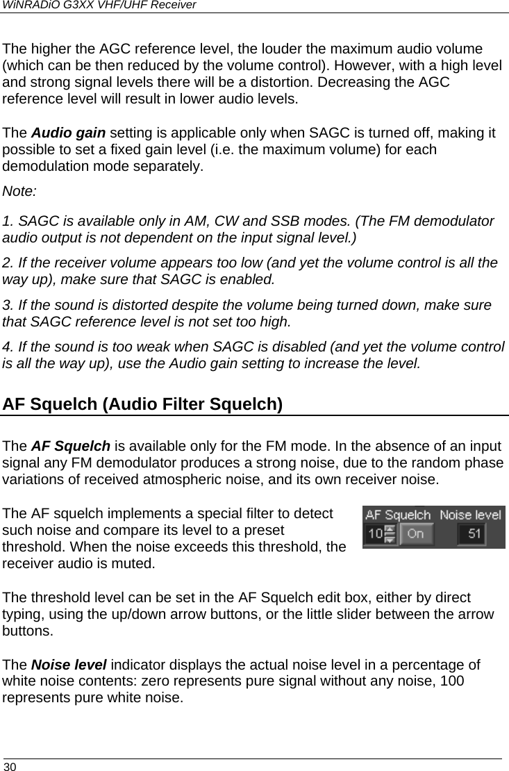 WiNRADiO G3XX VHF/UHF Receiver The higher the AGC reference level, the louder the maximum audio volume (which can be then reduced by the volume control). However, with a high level and strong signal levels there will be a distortion. Decreasing the AGC reference level will result in lower audio levels. The Audio gain setting is applicable only when SAGC is turned off, making it possible to set a fixed gain level (i.e. the maximum volume) for each demodulation mode separately. Note: 1. SAGC is available only in AM, CW and SSB modes. (The FM demodulator audio output is not dependent on the input signal level.) 2. If the receiver volume appears too low (and yet the volume control is all the way up), make sure that SAGC is enabled. 3. If the sound is distorted despite the volume being turned down, make sure that SAGC reference level is not set too high.  4. If the sound is too weak when SAGC is disabled (and yet the volume control is all the way up), use the Audio gain setting to increase the level. AF Squelch (Audio Filter Squelch) The AF Squelch is available only for the FM mode. In the absence of an input signal any FM demodulator produces a strong noise, due to the random phase variations of received atmospheric noise, and its own receiver noise.  The AF squelch implements a special filter to detect such noise and compare its level to a preset threshold. When the noise exceeds this threshold, the receiver audio is muted. The threshold level can be set in the AF Squelch edit box, either by direct typing, using the up/down arrow buttons, or the little slider between the arrow buttons. The Noise level indicator displays the actual noise level in a percentage of white noise contents: zero represents pure signal without any noise, 100 represents pure white noise.   30 