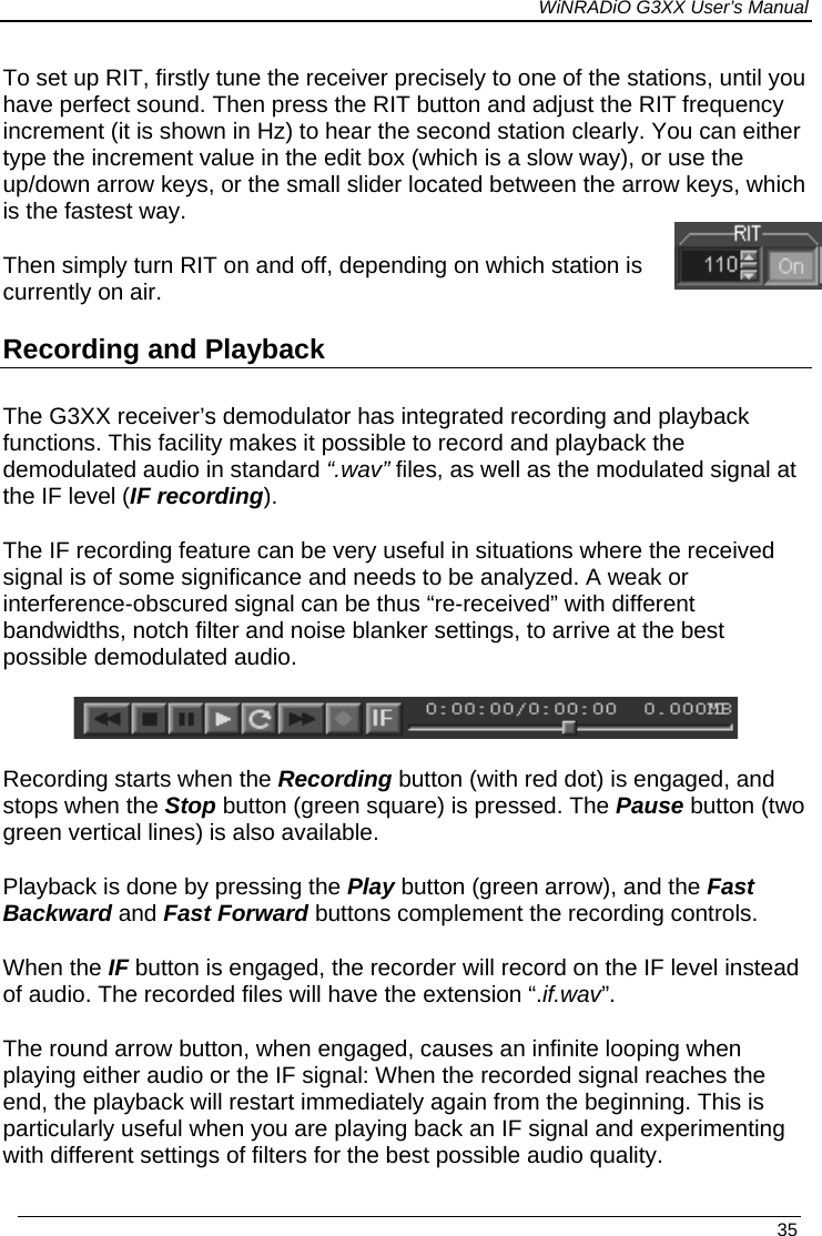 WiNRADiO G3XX User’s Manual To set up RIT, firstly tune the receiver precisely to one of the stations, until you have perfect sound. Then press the RIT button and adjust the RIT frequency increment (it is shown in Hz) to hear the second station clearly. You can either type the increment value in the edit box (which is a slow way), or use the up/down arrow keys, or the small slider located between the arrow keys, which is the fastest way.  Then simply turn RIT on and off, depending on which station is currently on air. Recording and Playback The G3XX receiver’s demodulator has integrated recording and playback functions. This facility makes it possible to record and playback the demodulated audio in standard “.wav” files, as well as the modulated signal at the IF level (IF recording).  The IF recording feature can be very useful in situations where the received  signal is of some significance and needs to be analyzed. A weak or interference-obscured signal can be thus “re-received” with different bandwidths, notch filter and noise blanker settings, to arrive at the best possible demodulated audio.   Recording starts when the Recording button (with red dot) is engaged, and  stops when the Stop button (green square) is pressed. The Pause button (two green vertical lines) is also available. Playback is done by pressing the Play button (green arrow), and the Fast Backward and Fast Forward buttons complement the recording controls. When the IF button is engaged, the recorder will record on the IF level instead of audio. The recorded files will have the extension “.if.wav”. The round arrow button, when engaged, causes an infinite looping when playing either audio or the IF signal: When the recorded signal reaches the end, the playback will restart immediately again from the beginning. This is particularly useful when you are playing back an IF signal and experimenting with different settings of filters for the best possible audio quality.    35 