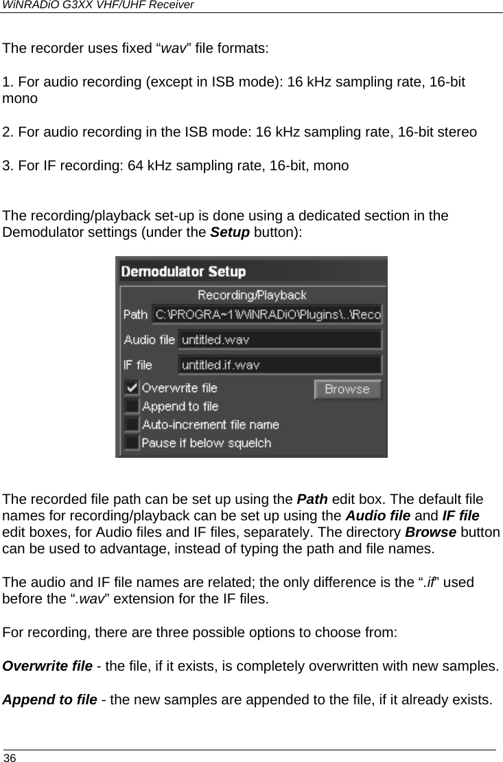 WiNRADiO G3XX VHF/UHF Receiver The recorder uses fixed “wav” file formats: 1. For audio recording (except in ISB mode): 16 kHz sampling rate, 16-bit mono 2. For audio recording in the ISB mode: 16 kHz sampling rate, 16-bit stereo 3. For IF recording: 64 kHz sampling rate, 16-bit, mono  The recording/playback set-up is done using a dedicated section in the Demodulator settings (under the Setup button):    The recorded file path can be set up using the Path edit box. The default file names for recording/playback can be set up using the Audio file and IF file edit boxes, for Audio files and IF files, separately. The directory Browse button can be used to advantage, instead of typing the path and file names.   The audio and IF file names are related; the only difference is the “.if” used before the “.wav” extension for the IF files.  For recording, there are three possible options to choose from: Overwrite file - the file, if it exists, is completely overwritten with new samples. Append to file - the new samples are appended to the file, if it already exists.  36 
