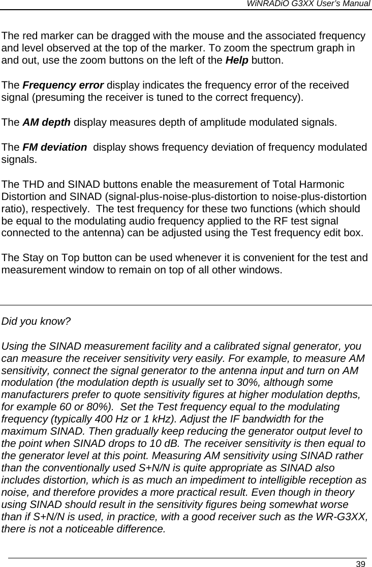 WiNRADiO G3XX User’s Manual   39 The red marker can be dragged with the mouse and the associated frequency and level observed at the top of the marker. To zoom the spectrum graph in and out, use the zoom buttons on the left of the Help button. The Frequency error display indicates the frequency error of the received signal (presuming the receiver is tuned to the correct frequency). The AM depth display measures depth of amplitude modulated signals. The FM deviation  display shows frequency deviation of frequency modulated signals. The THD and SINAD buttons enable the measurement of Total Harmonic Distortion and SINAD (signal-plus-noise-plus-distortion to noise-plus-distortion ratio), respectively.  The test frequency for these two functions (which should be equal to the modulating audio frequency applied to the RF test signal connected to the antenna) can be adjusted using the Test frequency edit box. The Stay on Top button can be used whenever it is convenient for the test and measurement window to remain on top of all other windows.  Did you know? Using the SINAD measurement facility and a calibrated signal generator, you can measure the receiver sensitivity very easily. For example, to measure AM sensitivity, connect the signal generator to the antenna input and turn on AM modulation (the modulation depth is usually set to 30%, although some manufacturers prefer to quote sensitivity figures at higher modulation depths, for example 60 or 80%).  Set the Test frequency equal to the modulating frequency (typically 400 Hz or 1 kHz). Adjust the IF bandwidth for the maximum SINAD. Then gradually keep reducing the generator output level to the point when SINAD drops to 10 dB. The receiver sensitivity is then equal to the generator level at this point. Measuring AM sensitivity using SINAD rather than the conventionally used S+N/N is quite appropriate as SINAD also includes distortion, which is as much an impediment to intelligible reception as noise, and therefore provides a more practical result. Even though in theory using SINAD should result in the sensitivity figures being somewhat worse than if S+N/N is used, in practice, with a good receiver such as the WR-G3XX, there is not a noticeable difference.  