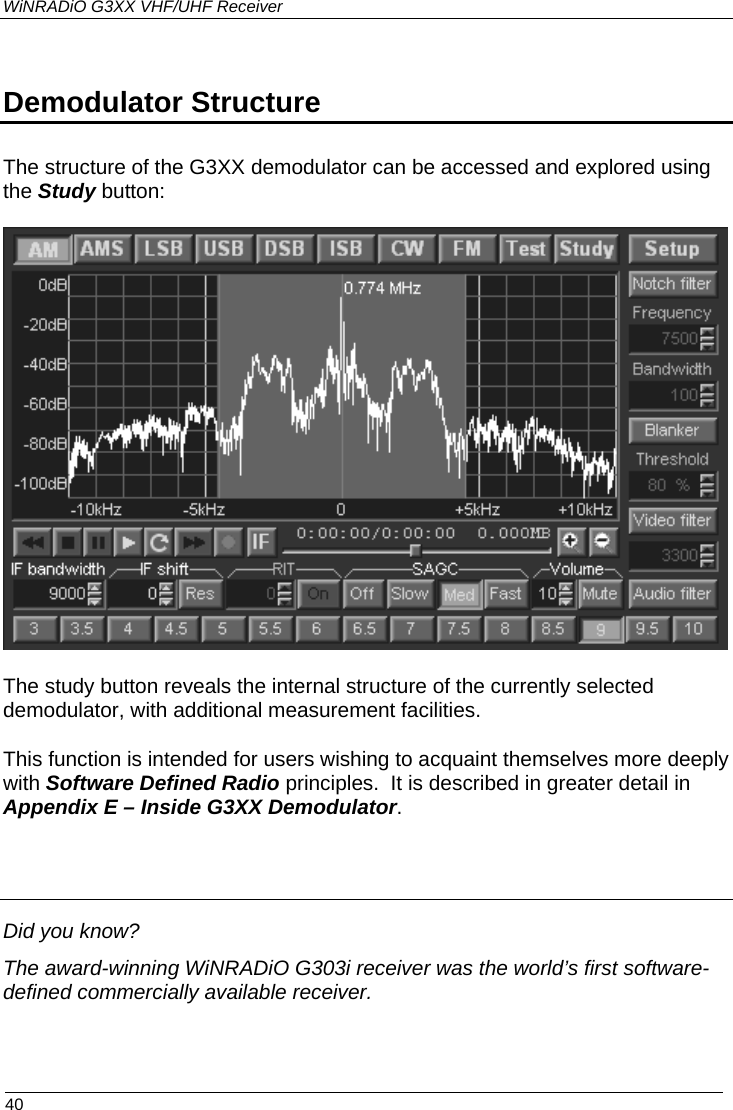 WiNRADiO G3XX VHF/UHF Receiver  Demodulator Structure The structure of the G3XX demodulator can be accessed and explored using the Study button:   The study button reveals the internal structure of the currently selected demodulator, with additional measurement facilities.  This function is intended for users wishing to acquaint themselves more deeply with Software Defined Radio principles.  It is described in greater detail in Appendix E – Inside G3XX Demodulator.   Did you know? The award-winning WiNRADiO G303i receiver was the world’s first software-defined commercially available receiver.   40 