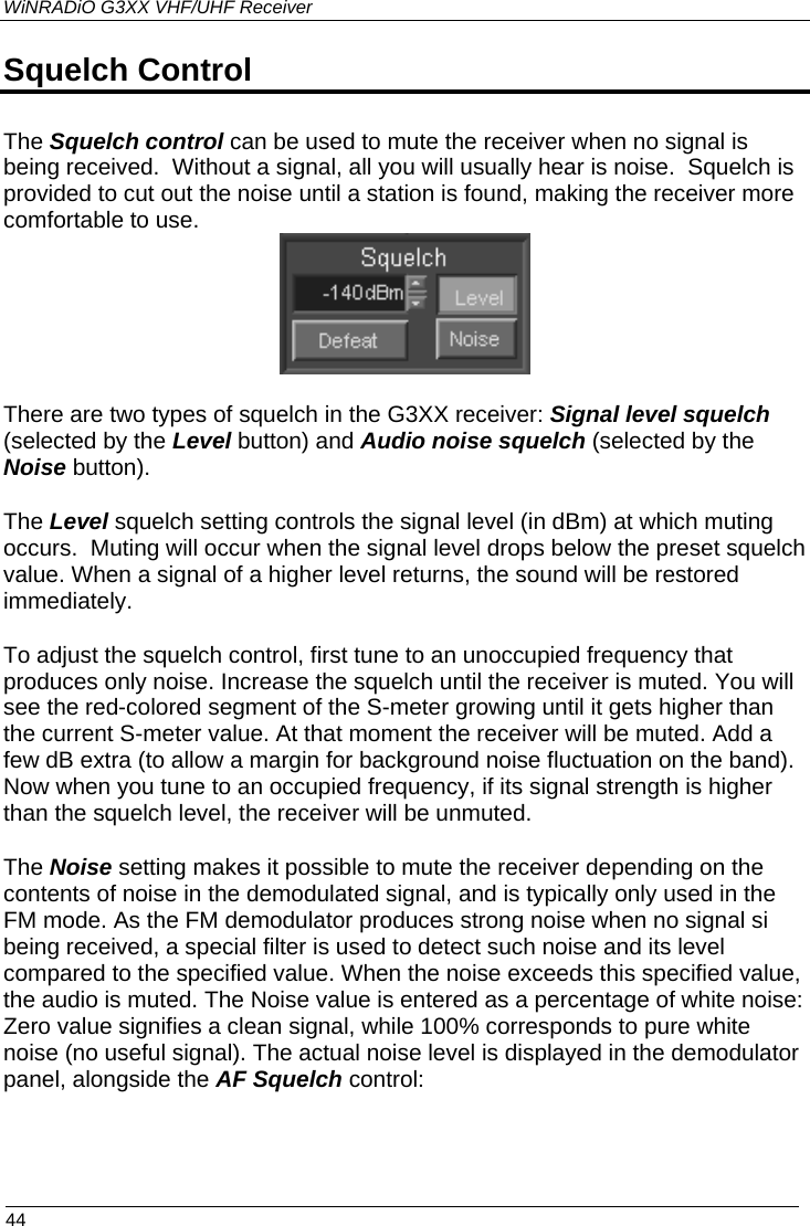 WiNRADiO G3XX VHF/UHF Receiver Squelch Control The Squelch control can be used to mute the receiver when no signal is being received.  Without a signal, all you will usually hear is noise.  Squelch is provided to cut out the noise until a station is found, making the receiver more comfortable to use.  There are two types of squelch in the G3XX receiver: Signal level squelch (selected by the Level button) and Audio noise squelch (selected by the Noise button). The Level squelch setting controls the signal level (in dBm) at which muting occurs.  Muting will occur when the signal level drops below the preset squelch value. When a signal of a higher level returns, the sound will be restored immediately. To adjust the squelch control, first tune to an unoccupied frequency that produces only noise. Increase the squelch until the receiver is muted. You will see the red-colored segment of the S-meter growing until it gets higher than the current S-meter value. At that moment the receiver will be muted. Add a few dB extra (to allow a margin for background noise fluctuation on the band). Now when you tune to an occupied frequency, if its signal strength is higher than the squelch level, the receiver will be unmuted. The Noise setting makes it possible to mute the receiver depending on the contents of noise in the demodulated signal, and is typically only used in the FM mode. As the FM demodulator produces strong noise when no signal si being received, a special filter is used to detect such noise and its level compared to the specified value. When the noise exceeds this specified value, the audio is muted. The Noise value is entered as a percentage of white noise: Zero value signifies a clean signal, while 100% corresponds to pure white noise (no useful signal). The actual noise level is displayed in the demodulator panel, alongside the AF Squelch control:   44 