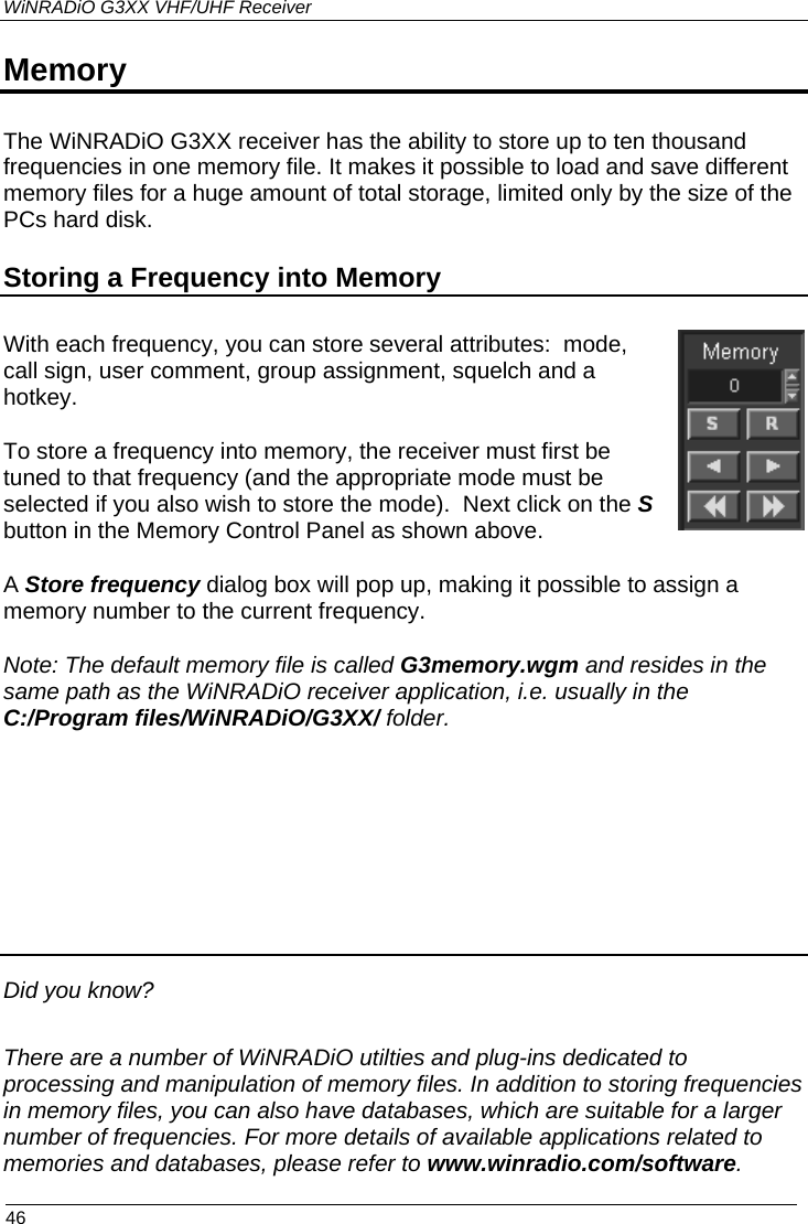 WiNRADiO G3XX VHF/UHF Receiver Memory The WiNRADiO G3XX receiver has the ability to store up to ten thousand frequencies in one memory file. It makes it possible to load and save different memory files for a huge amount of total storage, limited only by the size of the PCs hard disk. Storing a Frequency into Memory With each frequency, you can store several attributes:  mode, call sign, user comment, group assignment, squelch and a hotkey.  To store a frequency into memory, the receiver must first be tuned to that frequency (and the appropriate mode must be selected if you also wish to store the mode).  Next click on the S button in the Memory Control Panel as shown above.  A Store frequency dialog box will pop up, making it possible to assign a memory number to the current frequency. Note: The default memory file is called G3memory.wgm and resides in the same path as the WiNRADiO receiver application, i.e. usually in the  C:/Program files/WiNRADiO/G3XX/ folder.      Did you know? There are a number of WiNRADiO utilties and plug-ins dedicated to processing and manipulation of memory files. In addition to storing frequencies in memory files, you can also have databases, which are suitable for a larger number of frequencies. For more details of available applications related to memories and databases, please refer to www.winradio.com/software.  46 