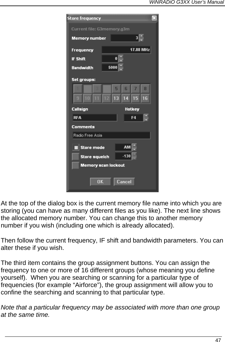 WiNRADiO G3XX User’s Manual  At the top of the dialog box is the current memory file name into which you are storing (you can have as many different files as you like). The next line shows the allocated memory number. You can change this to another memory number if you wish (including one which is already allocated). Then follow the current frequency, IF shift and bandwidth parameters. You can alter these if you wish. The third item contains the group assignment buttons. You can assign the frequency to one or more of 16 different groups (whose meaning you define yourself).  When you are searching or scanning for a particular type of frequencies (for example “Airforce”), the group assignment will allow you to confine the searching and scanning to that particular type.  Note that a particular frequency may be associated with more than one group at the same time.   47 