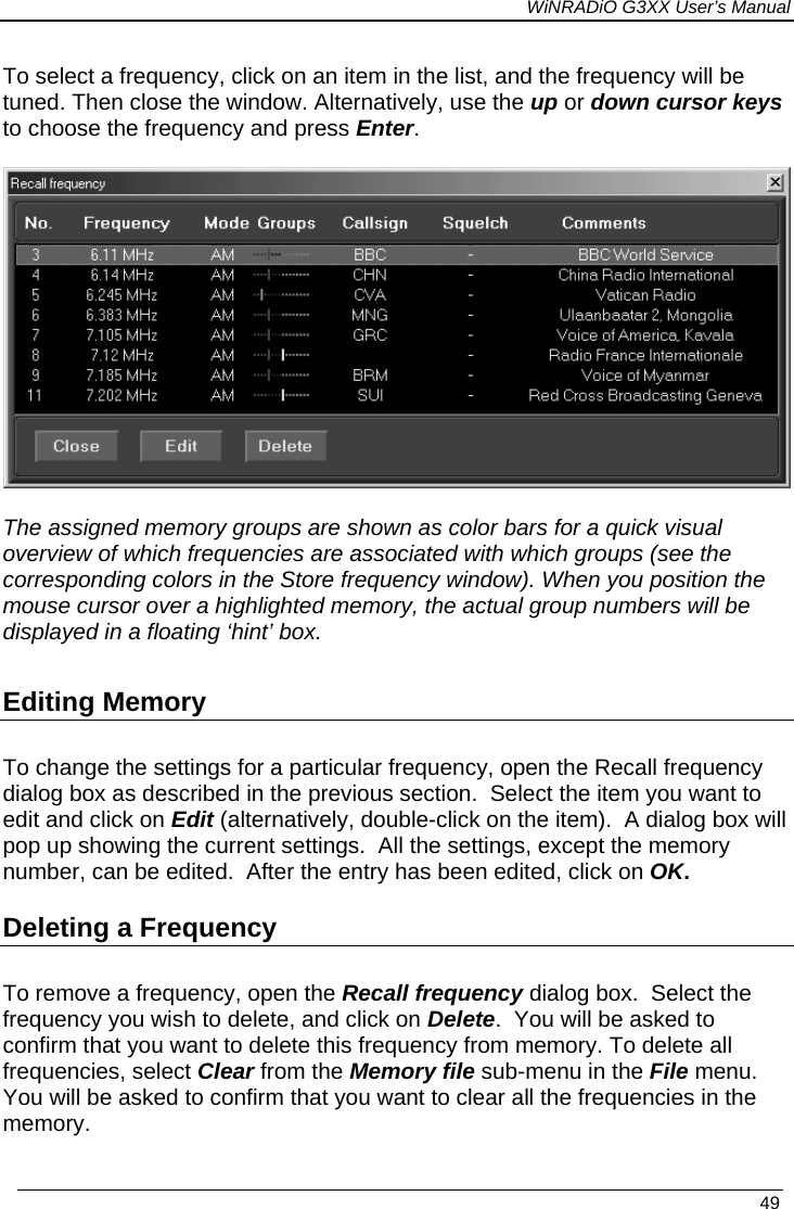 WiNRADiO G3XX User’s Manual To select a frequency, click on an item in the list, and the frequency will be tuned. Then close the window. Alternatively, use the up or down cursor keys to choose the frequency and press Enter.   The assigned memory groups are shown as color bars for a quick visual overview of which frequencies are associated with which groups (see the corresponding colors in the Store frequency window). When you position the mouse cursor over a highlighted memory, the actual group numbers will be displayed in a floating ‘hint’ box. Editing Memory To change the settings for a particular frequency, open the Recall frequency dialog box as described in the previous section.  Select the item you want to edit and click on Edit (alternatively, double-click on the item).  A dialog box will pop up showing the current settings.  All the settings, except the memory number, can be edited.  After the entry has been edited, click on OK. Deleting a Frequency To remove a frequency, open the Recall frequency dialog box.  Select the frequency you wish to delete, and click on Delete.  You will be asked to confirm that you want to delete this frequency from memory. To delete all frequencies, select Clear from the Memory file sub-menu in the File menu.  You will be asked to confirm that you want to clear all the frequencies in the memory.    49 