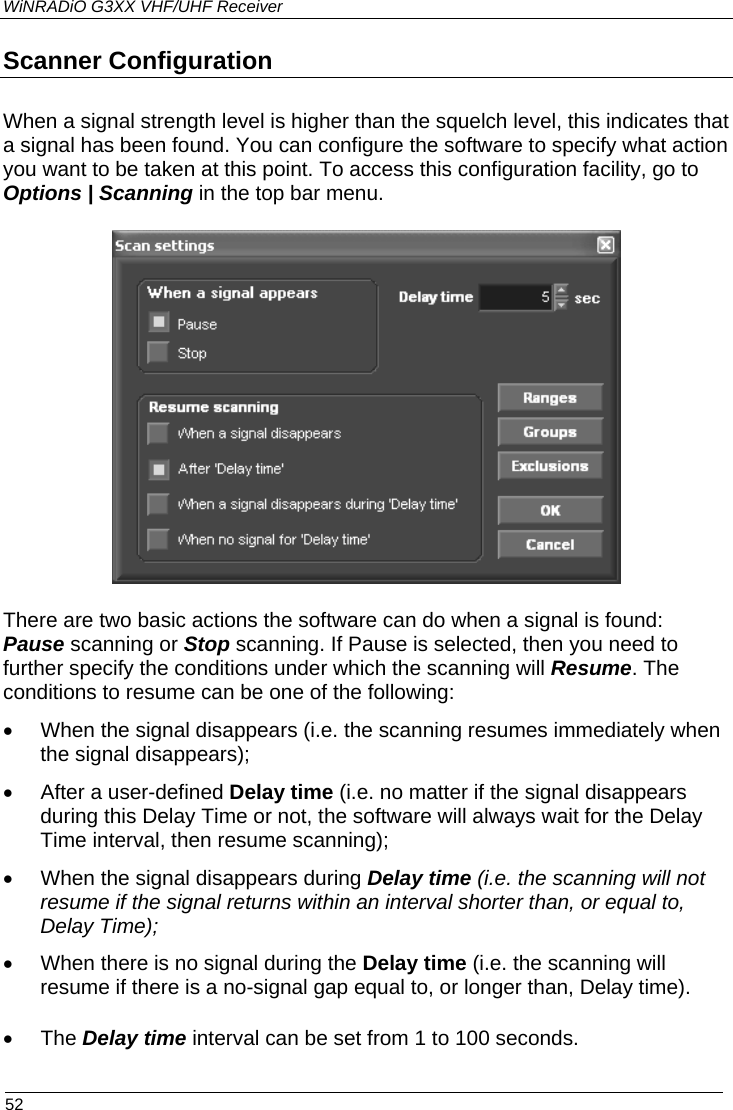 WiNRADiO G3XX VHF/UHF Receiver Scanner Configuration When a signal strength level is higher than the squelch level, this indicates that a signal has been found. You can configure the software to specify what action you want to be taken at this point. To access this configuration facility, go to Options | Scanning in the top bar menu.   There are two basic actions the software can do when a signal is found: Pause scanning or Stop scanning. If Pause is selected, then you need to further specify the conditions under which the scanning will Resume. The conditions to resume can be one of the following: •  When the signal disappears (i.e. the scanning resumes immediately when the signal disappears); •  After a user-defined Delay time (i.e. no matter if the signal disappears during this Delay Time or not, the software will always wait for the Delay Time interval, then resume scanning); •  When the signal disappears during Delay time (i.e. the scanning will not resume if the signal returns within an interval shorter than, or equal to, Delay Time); •  When there is no signal during the Delay time (i.e. the scanning will  resume if there is a no-signal gap equal to, or longer than, Delay time). • The Delay time interval can be set from 1 to 100 seconds.  52 