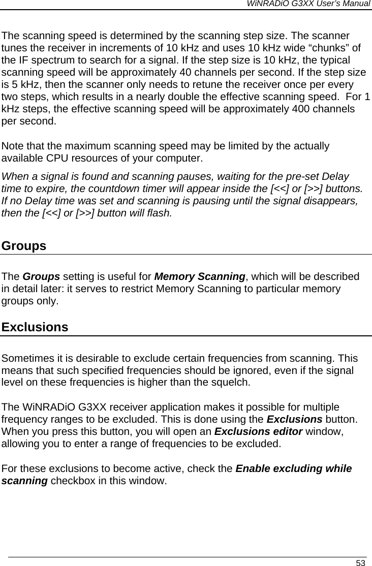 WiNRADiO G3XX User’s Manual   53 The scanning speed is determined by the scanning step size. The scanner tunes the receiver in increments of 10 kHz and uses 10 kHz wide “chunks” of the IF spectrum to search for a signal. If the step size is 10 kHz, the typical scanning speed will be approximately 40 channels per second. If the step size is 5 kHz, then the scanner only needs to retune the receiver once per every two steps, which results in a nearly double the effective scanning speed.  For 1 kHz steps, the effective scanning speed will be approximately 400 channels per second.  Note that the maximum scanning speed may be limited by the actually available CPU resources of your computer. When a signal is found and scanning pauses, waiting for the pre-set Delay time to expire, the countdown timer will appear inside the [&lt;&lt;] or [&gt;&gt;] buttons. If no Delay time was set and scanning is pausing until the signal disappears, then the [&lt;&lt;] or [&gt;&gt;] button will flash.  Groups The Groups setting is useful for Memory Scanning, which will be described in detail later: it serves to restrict Memory Scanning to particular memory groups only. Exclusions Sometimes it is desirable to exclude certain frequencies from scanning. This means that such specified frequencies should be ignored, even if the signal level on these frequencies is higher than the squelch.  The WiNRADiO G3XX receiver application makes it possible for multiple frequency ranges to be excluded. This is done using the Exclusions button. When you press this button, you will open an Exclusions editor window, allowing you to enter a range of frequencies to be excluded.  For these exclusions to become active, check the Enable excluding while scanning checkbox in this window.  