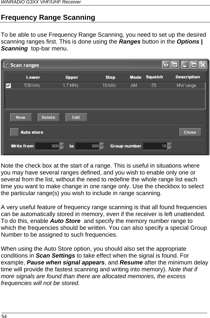 WiNRADiO G3XX VHF/UHF Receiver Frequency Range Scanning To be able to use Frequency Range Scanning, you need to set up the desired scanning ranges first. This is done using the Ranges button in the Options | Scanning  top-bar menu.    Note the check box at the start of a range. This is useful in situations where you may have several ranges defined, and you wish to enable only one or several from the list, without the need to redefine the whole range list each time you want to make change in one range only. Use the checkbox to select the particular range(s) you wish to include in range scanning. A very useful feature of frequency range scanning is that all found frequencies can be automatically stored in memory, even if the receiver is left unattended. To do this, enable Auto Store  and specify the memory number range to which the frequencies should be written. You can also specify a special Group Number to be assigned to such frequencies. When using the Auto Store option, you should also set the appropriate conditions in Scan Settings to take effect when the signal is found. For example, Pause when signal appears, and Resume after the minimum delay time will provide the fastest scanning and writing into memory). Note that if more signals are found than there are allocated memories, the excess frequencies will not be stored.  54 