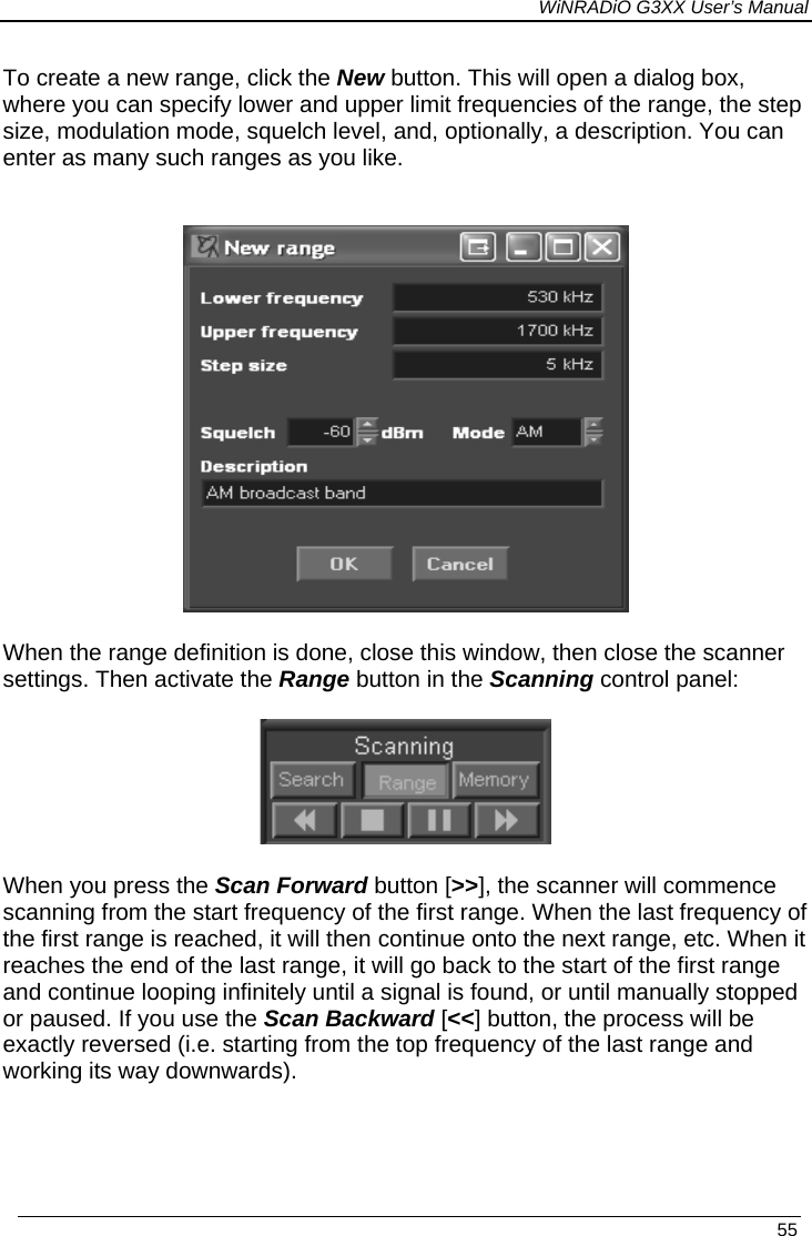 WiNRADiO G3XX User’s Manual To create a new range, click the New button. This will open a dialog box, where you can specify lower and upper limit frequencies of the range, the step size, modulation mode, squelch level, and, optionally, a description. You can enter as many such ranges as you like.   When the range definition is done, close this window, then close the scanner settings. Then activate the Range button in the Scanning control panel:   When you press the Scan Forward button [&gt;&gt;], the scanner will commence scanning from the start frequency of the first range. When the last frequency of the first range is reached, it will then continue onto the next range, etc. When it reaches the end of the last range, it will go back to the start of the first range and continue looping infinitely until a signal is found, or until manually stopped or paused. If you use the Scan Backward [&lt;&lt;] button, the process will be exactly reversed (i.e. starting from the top frequency of the last range and working its way downwards).   55 