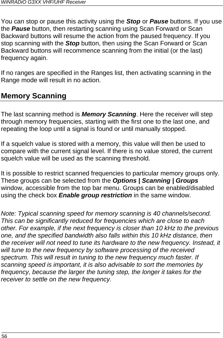 WiNRADiO G3XX VHF/UHF Receiver  56 You can stop or pause this activity using the Stop or Pause buttons. If you use the Pause button, then restarting scanning using Scan Forward or Scan Backward buttons will resume the action from the paused frequency. If you stop scanning with the Stop button, then using the Scan Forward or Scan Backward buttons will recommence scanning from the initial (or the last) frequency again. If no ranges are specified in the Ranges list, then activating scanning in the Range mode will result in no action. Memory Scanning The last scanning method is Memory Scanning. Here the receiver will step through memory frequencies, starting with the first one to the last one, and repeating the loop until a signal is found or until manually stopped. If a squelch value is stored with a memory, this value will then be used to compare with the current signal level. If there is no value stored, the current squelch value will be used as the scanning threshold. It is possible to restrict scanned frequencies to particular memory groups only. These groups can be selected from the Options | Scanning | Groups window, accessible from the top bar menu. Groups can be enabled/disabled using the check box Enable group restriction in the same window.  Note: Typical scanning speed for memory scanning is 40 channels/second. This can be significantly reduced for frequencies which are close to each other. For example, if the next frequency is closer than 10 kHz to the previous one, and the specified bandwidth also falls within this 10 kHz distance, then the receiver will not need to tune its hardware to the new frequency. Instead, it will tune to the new frequency by software processing of the received spectrum. This will result in tuning to the new frequency much faster. If scanning speed is important, it is also advisable to sort the memories by frequency, because the larger the tuning step, the longer it takes for the receiver to settle on the new frequency. 