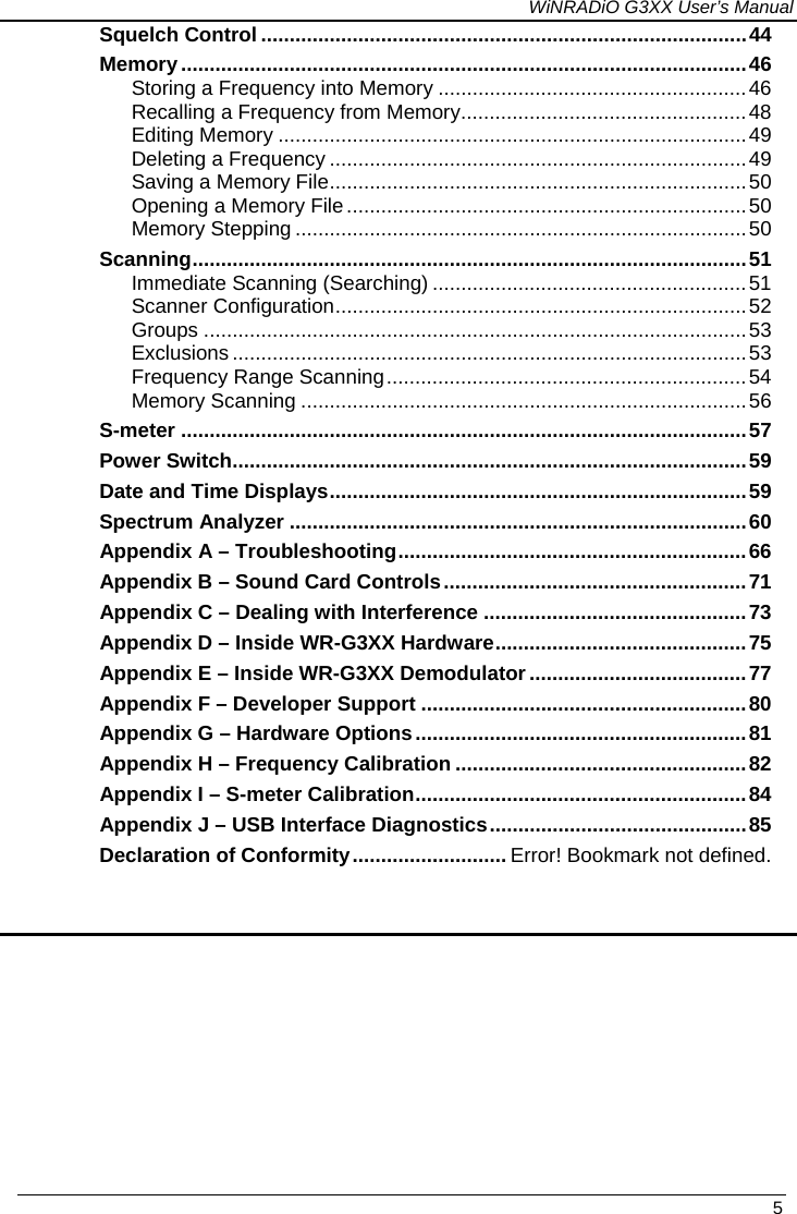 WiNRADiO G3XX User’s Manual   5 Squelch Control .....................................................................................44Memory...................................................................................................46 Storing a Frequency into Memory ......................................................46 Recalling a Frequency from Memory..................................................48 Editing Memory ..................................................................................49 Deleting a Frequency .........................................................................49 Saving a Memory File.........................................................................50 Opening a Memory File ......................................................................50 Memory Stepping ...............................................................................50 Scanning.................................................................................................51 Immediate Scanning (Searching) .......................................................51 Scanner Configuration........................................................................52 Groups ...............................................................................................53 Exclusions ..........................................................................................53 Frequency Range Scanning...............................................................54 Memory Scanning ..............................................................................56 S-meter ...................................................................................................57 Power Switch..........................................................................................59 Date and Time Displays.........................................................................59 Spectrum Analyzer ................................................................................60 Appendix A – Troubleshooting.............................................................66 Appendix B – Sound Card Controls.....................................................71 Appendix C – Dealing with Interference ..............................................73 Appendix D – Inside WR-G3XX Hardware............................................75 Appendix E – Inside WR-G3XX Demodulator ......................................77 Appendix F – Developer Support .........................................................80 Appendix G – Hardware Options..........................................................81 Appendix H – Frequency Calibration ...................................................82 Appendix I – S-meter Calibration..........................................................84 Appendix J – USB Interface Diagnostics.............................................85 Declaration of Conformity........................... Error! Bookmark not defined.  