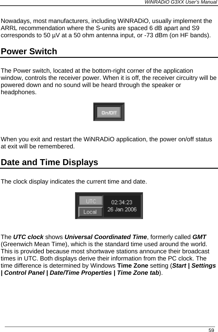 WiNRADiO G3XX User’s Manual Nowadays, most manufacturers, including WiNRADiO, usually implement the ARRL recommendation where the S-units are spaced 6 dB apart and S9 corresponds to 50 µV at a 50 ohm antenna input, or -73 dBm (on HF bands). Power Switch The Power switch, located at the bottom-right corner of the application window, controls the receiver power. When it is off, the receiver circuitry will be powered down and no sound will be heard through the speaker or headphones.    When you exit and restart the WiNRADiO application, the power on/off status at exit will be remembered.  Date and Time Displays The clock display indicates the current time and date.    The UTC clock shows Universal Coordinated Time, formerly called GMT (Greenwich Mean Time), which is the standard time used around the world.  This is provided because most shortwave stations announce their broadcast times in UTC. Both displays derive their information from the PC clock. The time difference is determined by Windows Time Zone setting (Start | Settings | Control Panel | Date/Time Properties | Time Zone tab).    59 