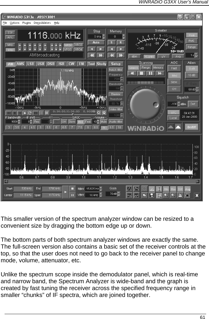 WiNRADiO G3XX User’s Manual  This smaller version of the spectrum analyzer window can be resized to a convenient size by dragging the bottom edge up or down. The bottom parts of both spectrum analyzer windows are exactly the same. The full-screen version also contains a basic set of the receiver controls at the top, so that the user does not need to go back to the receiver panel to change mode, volume, attenuator, etc. Unlike the spectrum scope inside the demodulator panel, which is real-time and narrow band, the Spectrum Analyzer is wide-band and the graph is created by fast tuning the receiver across the specified frequency range in smaller “chunks” of IF spectra, which are joined together.   61 