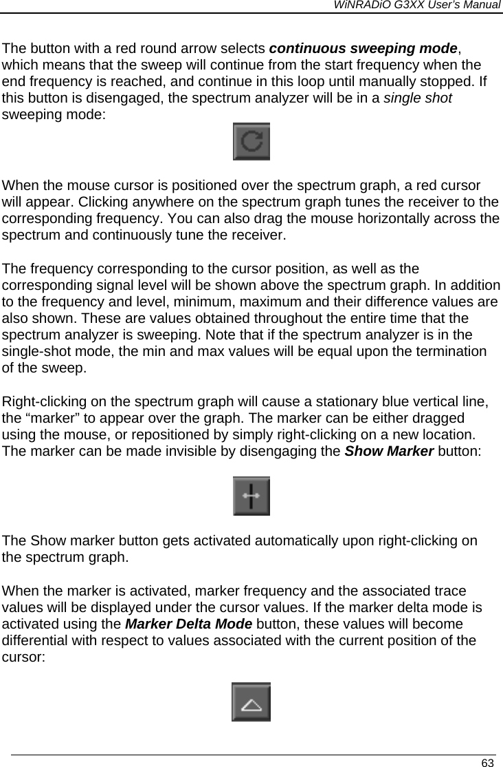 WiNRADiO G3XX User’s Manual The button with a red round arrow selects continuous sweeping mode, which means that the sweep will continue from the start frequency when the end frequency is reached, and continue in this loop until manually stopped. If this button is disengaged, the spectrum analyzer will be in a single shot sweeping mode:  When the mouse cursor is positioned over the spectrum graph, a red cursor will appear. Clicking anywhere on the spectrum graph tunes the receiver to the corresponding frequency. You can also drag the mouse horizontally across the spectrum and continuously tune the receiver. The frequency corresponding to the cursor position, as well as the corresponding signal level will be shown above the spectrum graph. In addition to the frequency and level, minimum, maximum and their difference values are also shown. These are values obtained throughout the entire time that the spectrum analyzer is sweeping. Note that if the spectrum analyzer is in the single-shot mode, the min and max values will be equal upon the termination of the sweep. Right-clicking on the spectrum graph will cause a stationary blue vertical line, the “marker” to appear over the graph. The marker can be either dragged using the mouse, or repositioned by simply right-clicking on a new location. The marker can be made invisible by disengaging the Show Marker button:  The Show marker button gets activated automatically upon right-clicking on the spectrum graph.  When the marker is activated, marker frequency and the associated trace values will be displayed under the cursor values. If the marker delta mode is activated using the Marker Delta Mode button, these values will become differential with respect to values associated with the current position of the cursor:    63 