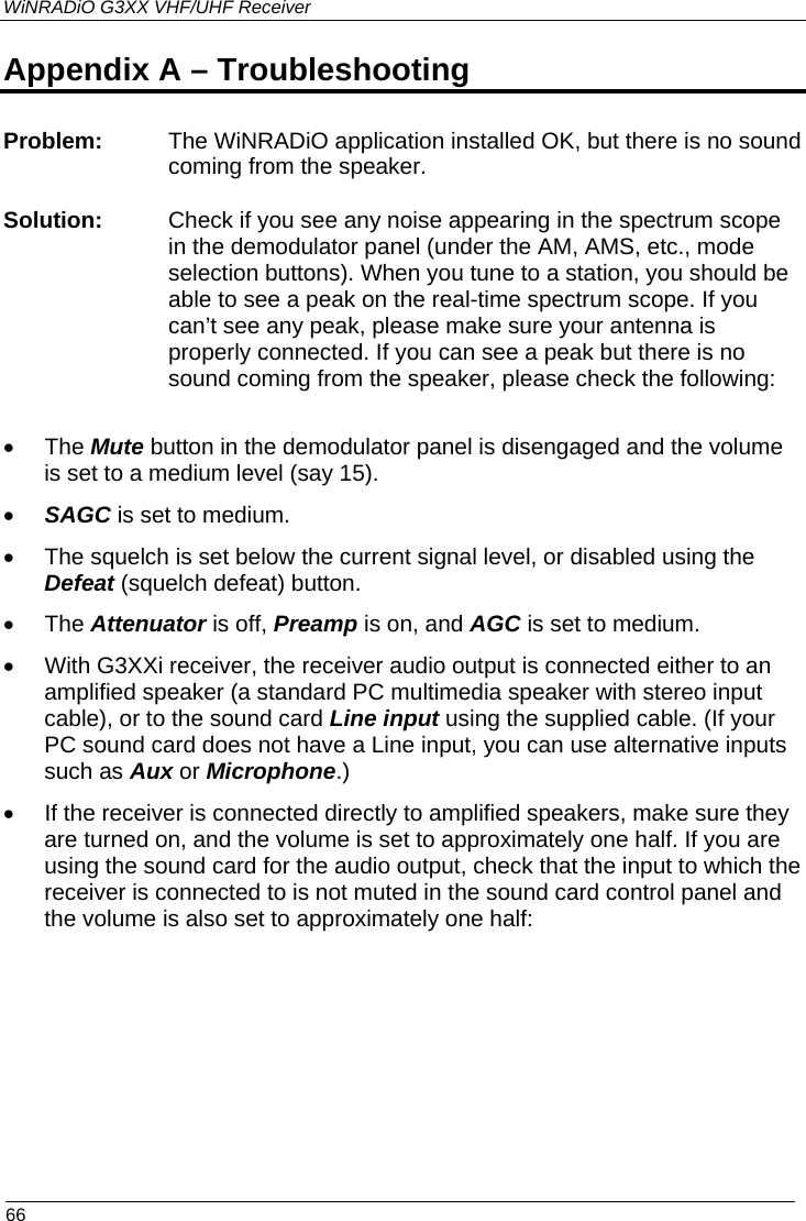 WiNRADiO G3XX VHF/UHF Receiver  66 Appendix A – Troubleshooting Problem:  The WiNRADiO application installed OK, but there is no sound coming from the speaker.   Solution:  Check if you see any noise appearing in the spectrum scope in the demodulator panel (under the AM, AMS, etc., mode selection buttons). When you tune to a station, you should be able to see a peak on the real-time spectrum scope. If you can’t see any peak, please make sure your antenna is properly connected. If you can see a peak but there is no sound coming from the speaker, please check the following:  • The Mute button in the demodulator panel is disengaged and the volume is set to a medium level (say 15).  • SAGC is set to medium. •  The squelch is set below the current signal level, or disabled using the Defeat (squelch defeat) button. • The Attenuator is off, Preamp is on, and AGC is set to medium. •  With G3XXi receiver, the receiver audio output is connected either to an amplified speaker (a standard PC multimedia speaker with stereo input cable), or to the sound card Line input using the supplied cable. (If your PC sound card does not have a Line input, you can use alternative inputs such as Aux or Microphone.) •  If the receiver is connected directly to amplified speakers, make sure they are turned on, and the volume is set to approximately one half. If you are using the sound card for the audio output, check that the input to which the receiver is connected to is not muted in the sound card control panel and the volume is also set to approximately one half:          