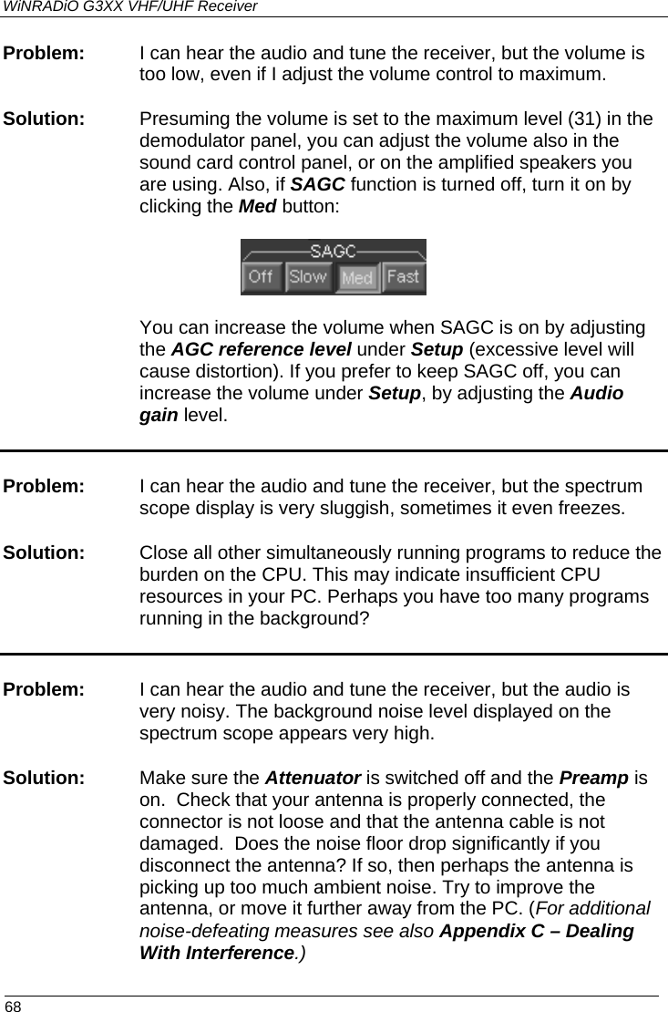 WiNRADiO G3XX VHF/UHF Receiver Problem:   I can hear the audio and tune the receiver, but the volume is too low, even if I adjust the volume control to maximum. Solution:   Presuming the volume is set to the maximum level (31) in the demodulator panel, you can adjust the volume also in the sound card control panel, or on the amplified speakers you are using. Also, if SAGC function is turned off, turn it on by clicking the Med button:    You can increase the volume when SAGC is on by adjusting the AGC reference level under Setup (excessive level will cause distortion). If you prefer to keep SAGC off, you can increase the volume under Setup, by adjusting the Audio gain level.  Problem:  I can hear the audio and tune the receiver, but the spectrum scope display is very sluggish, sometimes it even freezes.  Solution:  Close all other simultaneously running programs to reduce the burden on the CPU. This may indicate insufficient CPU resources in your PC. Perhaps you have too many programs running in the background?  Problem:  I can hear the audio and tune the receiver, but the audio is very noisy. The background noise level displayed on the spectrum scope appears very high. Solution: Make sure the Attenuator is switched off and the Preamp is on.  Check that your antenna is properly connected, the connector is not loose and that the antenna cable is not damaged.  Does the noise floor drop significantly if you disconnect the antenna? If so, then perhaps the antenna is picking up too much ambient noise. Try to improve the antenna, or move it further away from the PC. (For additional noise-defeating measures see also Appendix C – Dealing With Interference.)  68 