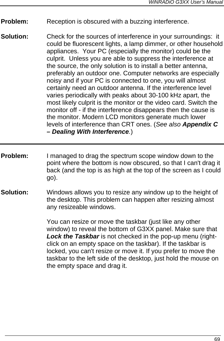 WiNRADiO G3XX User’s Manual   69 Problem:  Reception is obscured with a buzzing interference. Solution:  Check for the sources of interference in your surroundings:  it could be fluorescent lights, a lamp dimmer, or other household appliances.  Your PC (especially the monitor) could be the culprit.  Unless you are able to suppress the interference at the source, the only solution is to install a better antenna, preferably an outdoor one. Computer networks are especially noisy and if your PC is connected to one, you will almost certainly need an outdoor antenna. If the interference level varies periodically with peaks about 30-100 kHz apart, the most likely culprit is the monitor or the video card. Switch the monitor off - if the interference disappears then the cause is the monitor. Modern LCD monitors generate much lower levels of interference than CRT ones. (See also Appendix C – Dealing With Interference.)  Problem:  I managed to drag the spectrum scope window down to the point where the bottom is now obscured, so that I can&apos;t drag it back (and the top is as high at the top of the screen as I could go).   Solution: Windows allows you to resize any window up to the height of the desktop. This problem can happen after resizing almost any resizeable windows.    You can resize or move the taskbar (just like any other window) to reveal the bottom of G3XX panel. Make sure that Lock the Taskbar is not checked in the pop-up menu (right-click on an empty space on the taskbar). If the taskbar is locked, you can&apos;t resize or move it. If you prefer to move the taskbar to the left side of the desktop, just hold the mouse on the empty space and drag it.   