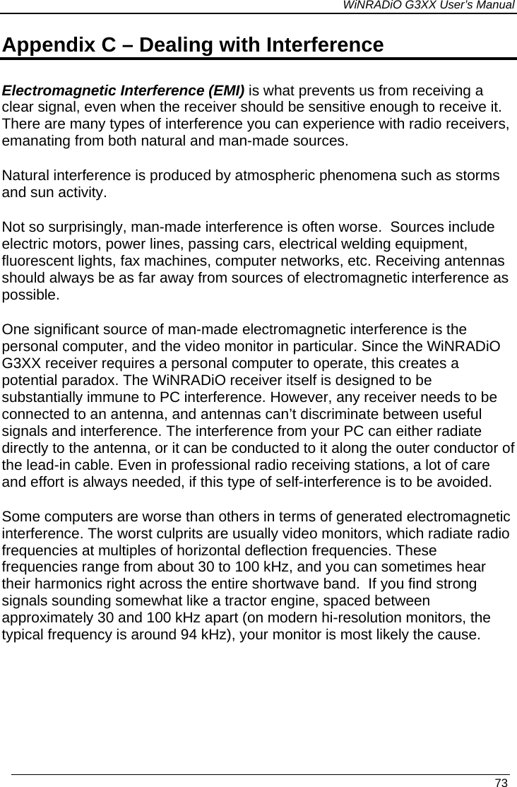 WiNRADiO G3XX User’s Manual   73 Appendix C – Dealing with Interference  Electromagnetic Interference (EMI) is what prevents us from receiving a clear signal, even when the receiver should be sensitive enough to receive it. There are many types of interference you can experience with radio receivers, emanating from both natural and man-made sources. Natural interference is produced by atmospheric phenomena such as storms and sun activity. Not so surprisingly, man-made interference is often worse.  Sources include electric motors, power lines, passing cars, electrical welding equipment, fluorescent lights, fax machines, computer networks, etc. Receiving antennas should always be as far away from sources of electromagnetic interference as possible. One significant source of man-made electromagnetic interference is the personal computer, and the video monitor in particular. Since the WiNRADiO G3XX receiver requires a personal computer to operate, this creates a potential paradox. The WiNRADiO receiver itself is designed to be substantially immune to PC interference. However, any receiver needs to be connected to an antenna, and antennas can’t discriminate between useful signals and interference. The interference from your PC can either radiate directly to the antenna, or it can be conducted to it along the outer conductor of the lead-in cable. Even in professional radio receiving stations, a lot of care and effort is always needed, if this type of self-interference is to be avoided.  Some computers are worse than others in terms of generated electromagnetic interference. The worst culprits are usually video monitors, which radiate radio frequencies at multiples of horizontal deflection frequencies. These frequencies range from about 30 to 100 kHz, and you can sometimes hear their harmonics right across the entire shortwave band.  If you find strong signals sounding somewhat like a tractor engine, spaced between approximately 30 and 100 kHz apart (on modern hi-resolution monitors, the typical frequency is around 94 kHz), your monitor is most likely the cause.  