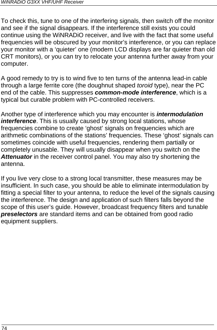 WiNRADiO G3XX VHF/UHF Receiver  74 To check this, tune to one of the interfering signals, then switch off the monitor and see if the signal disappears. If the interference still exists you could continue using the WiNRADiO receiver, and live with the fact that some useful frequencies will be obscured by your monitor’s interference, or you can replace your monitor with a ‘quieter’ one (modern LCD displays are far quieter than old CRT monitors), or you can try to relocate your antenna further away from your computer.  A good remedy to try is to wind five to ten turns of the antenna lead-in cable through a large ferrite core (the doughnut shaped toroid type), near the PC end of the cable. This suppresses common-mode interference, which is a typical but curable problem with PC-controlled receivers.  Another type of interference which you may encounter is intermodulation interference. This is usually caused by strong local stations, whose frequencies combine to create ‘ghost’ signals on frequencies which are arithmetic combinations of the stations’ frequencies. These ‘ghost’ signals can sometimes coincide with useful frequencies, rendering them partially or completely unusable. They will usually disappear when you switch on the Attenuator in the receiver control panel. You may also try shortening the antenna.  If you live very close to a strong local transmitter, these measures may be insufficient. In such case, you should be able to eliminate intermodulation by fitting a special filter to your antenna, to reduce the level of the signals causing the interference. The design and application of such filters falls beyond the scope of this user’s guide. However, broadcast frequency filters and tunable preselectors are standard items and can be obtained from good radio equipment suppliers. 