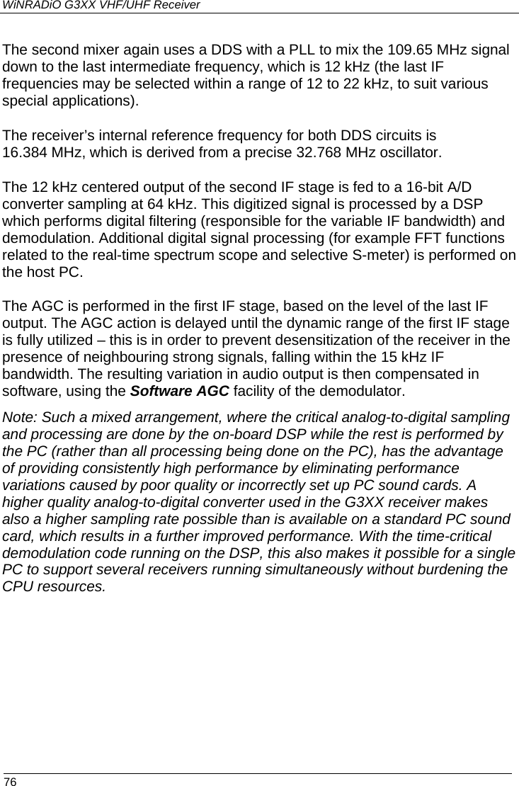 WiNRADiO G3XX VHF/UHF Receiver  76 The second mixer again uses a DDS with a PLL to mix the 109.65 MHz signal down to the last intermediate frequency, which is 12 kHz (the last IF frequencies may be selected within a range of 12 to 22 kHz, to suit various special applications). The receiver’s internal reference frequency for both DDS circuits is 16.384 MHz, which is derived from a precise 32.768 MHz oscillator.  The 12 kHz centered output of the second IF stage is fed to a 16-bit A/D converter sampling at 64 kHz. This digitized signal is processed by a DSP which performs digital filtering (responsible for the variable IF bandwidth) and demodulation. Additional digital signal processing (for example FFT functions related to the real-time spectrum scope and selective S-meter) is performed on the host PC. The AGC is performed in the first IF stage, based on the level of the last IF output. The AGC action is delayed until the dynamic range of the first IF stage is fully utilized – this is in order to prevent desensitization of the receiver in the presence of neighbouring strong signals, falling within the 15 kHz IF bandwidth. The resulting variation in audio output is then compensated in software, using the Software AGC facility of the demodulator. Note: Such a mixed arrangement, where the critical analog-to-digital sampling and processing are done by the on-board DSP while the rest is performed by the PC (rather than all processing being done on the PC), has the advantage of providing consistently high performance by eliminating performance variations caused by poor quality or incorrectly set up PC sound cards. A higher quality analog-to-digital converter used in the G3XX receiver makes also a higher sampling rate possible than is available on a standard PC sound card, which results in a further improved performance. With the time-critical demodulation code running on the DSP, this also makes it possible for a single PC to support several receivers running simultaneously without burdening the CPU resources.   