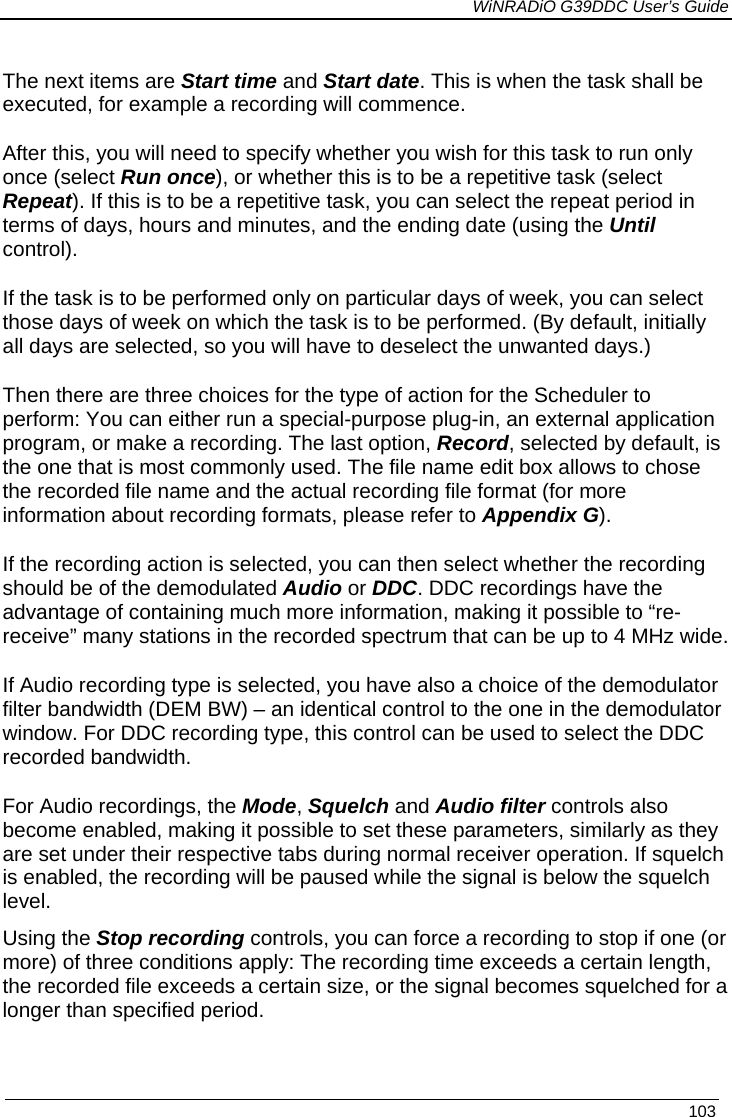             WiNRADiO G39DDC User’s Guide   103  The next items are Start time and Start date. This is when the task shall be executed, for example a recording will commence. After this, you will need to specify whether you wish for this task to run only once (select Run once), or whether this is to be a repetitive task (select Repeat). If this is to be a repetitive task, you can select the repeat period in terms of days, hours and minutes, and the ending date (using the Until control). If the task is to be performed only on particular days of week, you can select those days of week on which the task is to be performed. (By default, initially all days are selected, so you will have to deselect the unwanted days.) Then there are three choices for the type of action for the Scheduler to perform: You can either run a special-purpose plug-in, an external application program, or make a recording. The last option, Record, selected by default, is the one that is most commonly used. The file name edit box allows to chose the recorded file name and the actual recording file format (for more information about recording formats, please refer to Appendix G). If the recording action is selected, you can then select whether the recording should be of the demodulated Audio or DDC. DDC recordings have the advantage of containing much more information, making it possible to “re-receive” many stations in the recorded spectrum that can be up to 4 MHz wide. If Audio recording type is selected, you have also a choice of the demodulator filter bandwidth (DEM BW) – an identical control to the one in the demodulator window. For DDC recording type, this control can be used to select the DDC recorded bandwidth. For Audio recordings, the Mode, Squelch and Audio filter controls also become enabled, making it possible to set these parameters, similarly as they are set under their respective tabs during normal receiver operation. If squelch is enabled, the recording will be paused while the signal is below the squelch level. Using the Stop recording controls, you can force a recording to stop if one (or more) of three conditions apply: The recording time exceeds a certain length, the recorded file exceeds a certain size, or the signal becomes squelched for a longer than specified period.  