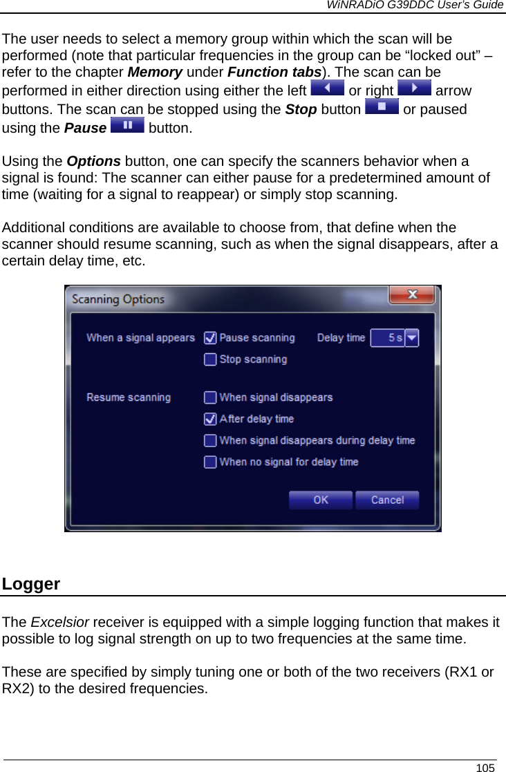             WiNRADiO G39DDC User’s Guide   105  The user needs to select a memory group within which the scan will be performed (note that particular frequencies in the group can be “locked out” – refer to the chapter Memory under Function tabs). The scan can be performed in either direction using either the left   or right   arrow buttons. The scan can be stopped using the Stop button   or paused using the Pause  button.  Using the Options button, one can specify the scanners behavior when a signal is found: The scanner can either pause for a predetermined amount of time (waiting for a signal to reappear) or simply stop scanning.   Additional conditions are available to choose from, that define when the scanner should resume scanning, such as when the signal disappears, after a certain delay time, etc.     Logger The Excelsior receiver is equipped with a simple logging function that makes it possible to log signal strength on up to two frequencies at the same time.  These are specified by simply tuning one or both of the two receivers (RX1 or RX2) to the desired frequencies.  