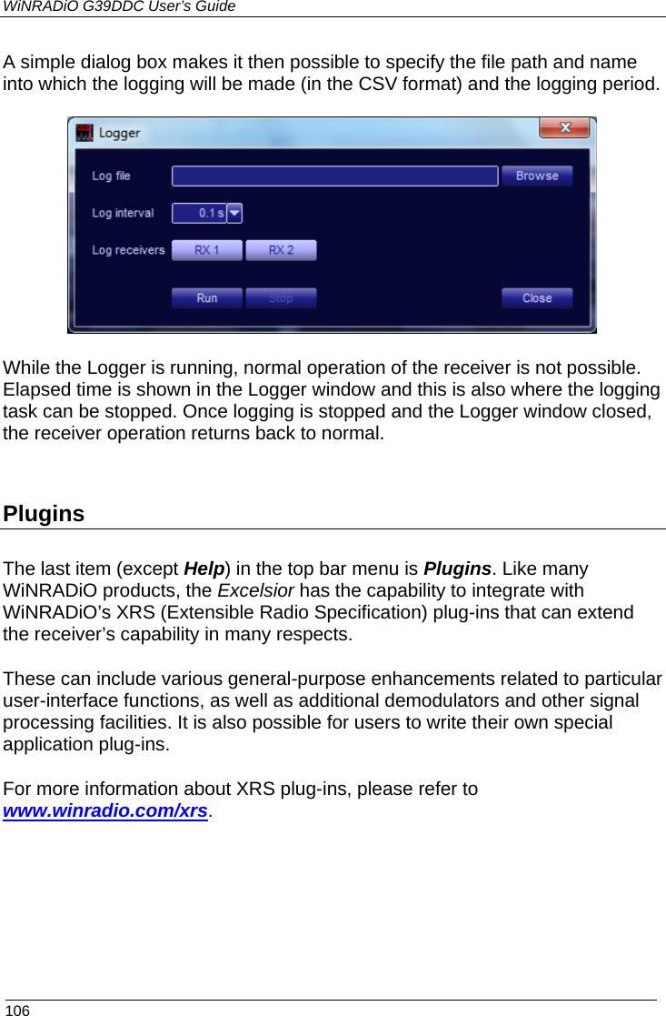 WiNRADiO G39DDC User’s Guide  106  A simple dialog box makes it then possible to specify the file path and name into which the logging will be made (in the CSV format) and the logging period.  While the Logger is running, normal operation of the receiver is not possible. Elapsed time is shown in the Logger window and this is also where the logging task can be stopped. Once logging is stopped and the Logger window closed, the receiver operation returns back to normal.  Plugins The last item (except Help) in the top bar menu is Plugins. Like many WiNRADiO products, the Excelsior has the capability to integrate with WiNRADiO’s XRS (Extensible Radio Specification) plug-ins that can extend the receiver’s capability in many respects.  These can include various general-purpose enhancements related to particular user-interface functions, as well as additional demodulators and other signal processing facilities. It is also possible for users to write their own special application plug-ins.  For more information about XRS plug-ins, please refer to www.winradio.com/xrs.    