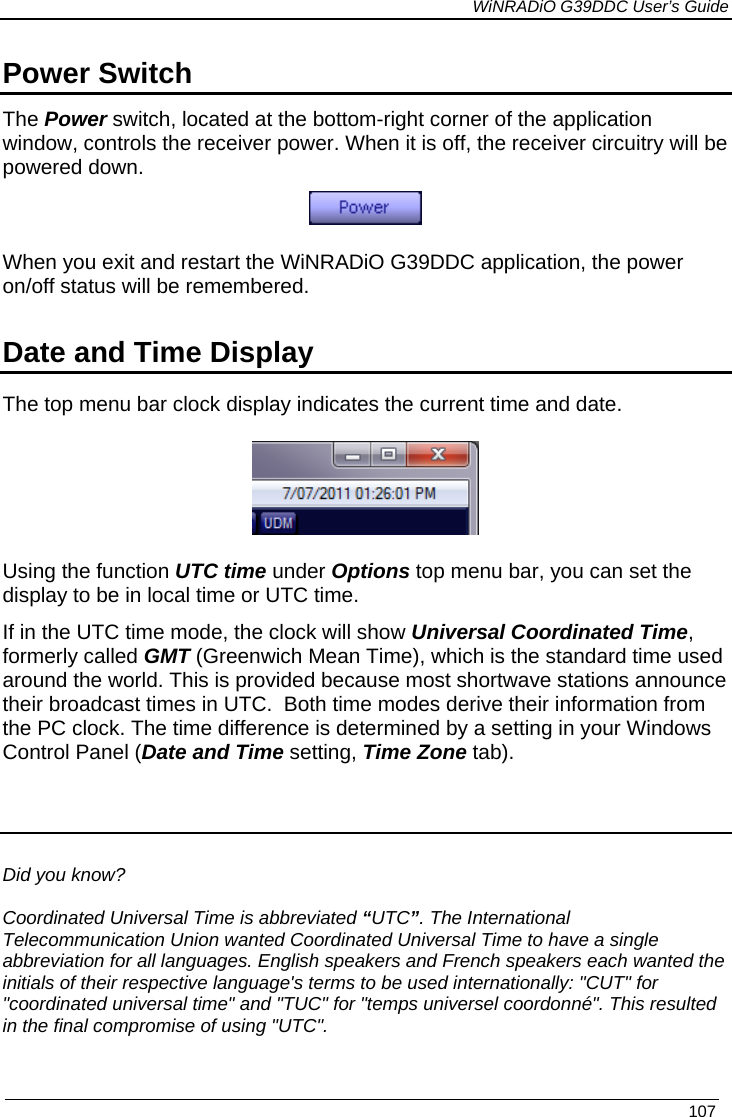             WiNRADiO G39DDC User’s Guide   107  Power Switch The Power switch, located at the bottom-right corner of the application window, controls the receiver power. When it is off, the receiver circuitry will be powered down.  When you exit and restart the WiNRADiO G39DDC application, the power on/off status will be remembered.  Date and Time Display The top menu bar clock display indicates the current time and date.  Using the function UTC time under Options top menu bar, you can set the display to be in local time or UTC time.   If in the UTC time mode, the clock will show Universal Coordinated Time, formerly called GMT (Greenwich Mean Time), which is the standard time used around the world. This is provided because most shortwave stations announce their broadcast times in UTC.  Both time modes derive their information from the PC clock. The time difference is determined by a setting in your Windows Control Panel (Date and Time setting, Time Zone tab).   Did you know?   Coordinated Universal Time is abbreviated “UTC”. The International Telecommunication Union wanted Coordinated Universal Time to have a single abbreviation for all languages. English speakers and French speakers each wanted the initials of their respective language&apos;s terms to be used internationally: &quot;CUT&quot; for &quot;coordinated universal time&quot; and &quot;TUC&quot; for &quot;temps universel coordonné&quot;. This resulted in the final compromise of using &quot;UTC&quot;. 