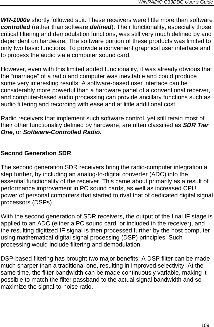             WiNRADiO G39DDC User’s Guide   109  WR-1000e shortly followed suit. These receivers were little more than software controlled (rather than software defined): Their functionality, especially those critical filtering and demodulation functions, was still very much defined by and dependent on hardware. The software portion of these products was limited to only two basic functions: To provide a convenient graphical user interface and to process the audio via a computer sound card.  However, even with this limited added functionality, it was already obvious that the “marriage” of a radio and computer was inevitable and could produce some very interesting results: A software-based user interface can be considerably more powerful than a hardware panel of a conventional receiver, and computer-based audio processing can provide ancillary functions such as audio filtering and recording with ease and at little additional cost.  Radio receivers that implement such software control, yet still retain most of their other functionality defined by hardware, are often classified as SDR Tier One, or Software-Controlled Radio.   Second Generation SDR  The second generation SDR receivers bring the radio-computer integration a step further, by including an analog-to-digital converter (ADC) into the essential functionality of the receiver. This came about primarily as a result of performance improvement in PC sound cards, as well as increased CPU power of personal computers that started to rival that of dedicated digital signal processors (DSPs).    With the second generation of SDR receivers, the output of the final IF stage is applied to an ADC (either a PC sound card, or included in the receiver), and the resulting digitized IF signal is then processed further by the host computer using mathematical digital signal processing (DSP) principles. Such processing would include filtering and demodulation.  DSP-based filtering has brought two major benefits: A DSP filter can be made much sharper than a traditional one, resulting in improved selectivity. At the same time, the filter bandwidth can be made continuously variable, making it possible to match the filter passband to the actual signal bandwidth and so maximize the signal-to-noise ratio. 