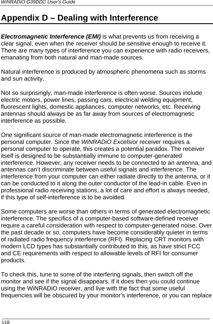 WiNRADiO G39DDC User’s Guide  118 Appendix D – Dealing with Interference  Electromagnetic Interference (EMI) is what prevents us from receiving a clear signal, even when the receiver should be sensitive enough to receive it. There are many types of interference you can experience with radio receivers, emanating from both natural and man-made sources. Natural interference is produced by atmospheric phenomena such as storms and sun activity. Not so surprisingly, man-made interference is often worse. Sources include electric motors, power lines, passing cars, electrical welding equipment, fluorescent lights, domestic appliances, computer networks, etc. Receiving antennas should always be as far away from sources of electromagnetic interference as possible. One significant source of man-made electromagnetic interference is the personal computer. Since the WiNRADiO Excelsior receiver requires a personal computer to operate, this creates a potential paradox. The receiver itself is designed to be substantially immune to computer-generated interference. However, any receiver needs to be connected to an antenna, and antennas can’t discriminate between useful signals and interference. The interference from your computer can either radiate directly to the antenna, or it can be conducted to it along the outer conductor of the lead-in cable. Even in professional radio receiving stations, a lot of care and effort is always needed, if this type of self-interference is to be avoided.  Some computers are worse than others in terms of generated electromagnetic interference. The specifics of a computer-based software-defined receiver require a careful consideration with respect to computer-generated noise. Over the past decade or so, computers have become considerably quieter in terms of radiated radio frequency interference (RFI). Replacing CRT monitors with modern LCD types has substantially contributed to this, as have strict FCC and CE requirements with respect to allowable levels of RFI for consumer products.  To check this, tune to some of the interfering signals, then switch off the monitor and see if the signal disappears. If it does then you could continue using the WiNRADiO receiver, and live with the fact that some useful frequencies will be obscured by your monitor’s interference, or you can replace  