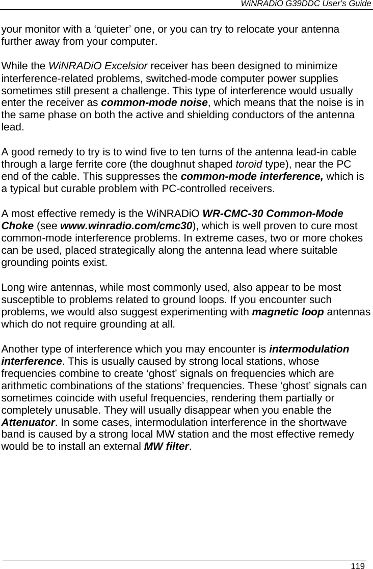             WiNRADiO G39DDC User’s Guide   119 your monitor with a ‘quieter’ one, or you can try to relocate your antenna further away from your computer.  While the WiNRADiO Excelsior receiver has been designed to minimize interference-related problems, switched-mode computer power supplies sometimes still present a challenge. This type of interference would usually enter the receiver as common-mode noise, which means that the noise is in the same phase on both the active and shielding conductors of the antenna lead.  A good remedy to try is to wind five to ten turns of the antenna lead-in cable through a large ferrite core (the doughnut shaped toroid type), near the PC end of the cable. This suppresses the common-mode interference, which is a typical but curable problem with PC-controlled receivers.  A most effective remedy is the WiNRADiO WR-CMC-30 Common-Mode Choke (see www.winradio.com/cmc30), which is well proven to cure most common-mode interference problems. In extreme cases, two or more chokes can be used, placed strategically along the antenna lead where suitable grounding points exist. Long wire antennas, while most commonly used, also appear to be most susceptible to problems related to ground loops. If you encounter such problems, we would also suggest experimenting with magnetic loop antennas which do not require grounding at all.  Another type of interference which you may encounter is intermodulation interference. This is usually caused by strong local stations, whose frequencies combine to create ‘ghost’ signals on frequencies which are arithmetic combinations of the stations’ frequencies. These ‘ghost’ signals can sometimes coincide with useful frequencies, rendering them partially or completely unusable. They will usually disappear when you enable the Attenuator. In some cases, intermodulation interference in the shortwave band is caused by a strong local MW station and the most effective remedy would be to install an external MW filter. 