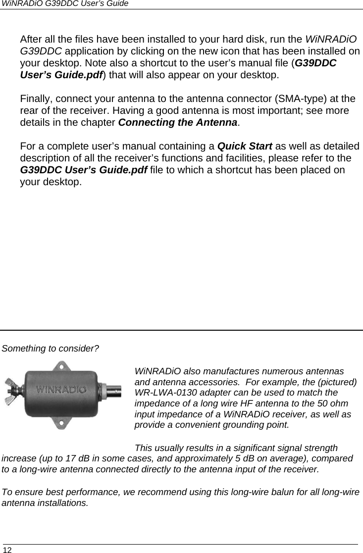 WiNRADiO G39DDC User’s Guide  12   After all the files have been installed to your hard disk, run the WiNRADiO G39DDC application by clicking on the new icon that has been installed on your desktop. Note also a shortcut to the user’s manual file (G39DDC User’s Guide.pdf) that will also appear on your desktop.  Finally, connect your antenna to the antenna connector (SMA-type) at the rear of the receiver. Having a good antenna is most important; see more details in the chapter Connecting the Antenna.  For a complete user’s manual containing a Quick Start as well as detailed description of all the receiver’s functions and facilities, please refer to the G39DDC User’s Guide.pdf file to which a shortcut has been placed on your desktop.              Something to consider? WiNRADiO also manufactures numerous antennas and antenna accessories.  For example, the (pictured) WR-LWA-0130 adapter can be used to match the impedance of a long wire HF antenna to the 50 ohm input impedance of a WiNRADiO receiver, as well as provide a convenient grounding point. This usually results in a significant signal strength increase (up to 17 dB in some cases, and approximately 5 dB on average), compared to a long-wire antenna connected directly to the antenna input of the receiver.  To ensure best performance, we recommend using this long-wire balun for all long-wire antenna installations. 