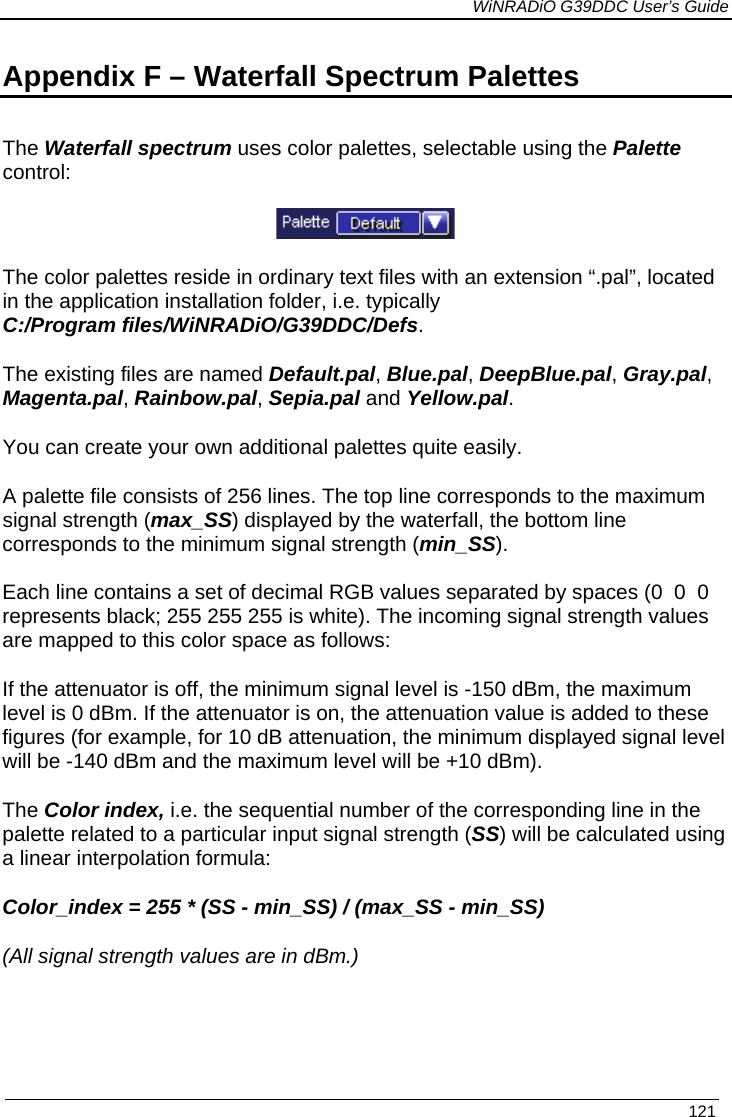             WiNRADiO G39DDC User’s Guide   121  Appendix F – Waterfall Spectrum Palettes The Waterfall spectrum uses color palettes, selectable using the Palette control:  The color palettes reside in ordinary text files with an extension “.pal”, located in the application installation folder, i.e. typically C:/Program files/WiNRADiO/G39DDC/Defs. The existing files are named Default.pal, Blue.pal, DeepBlue.pal, Gray.pal, Magenta.pal, Rainbow.pal, Sepia.pal and Yellow.pal. You can create your own additional palettes quite easily. A palette file consists of 256 lines. The top line corresponds to the maximum signal strength (max_SS) displayed by the waterfall, the bottom line corresponds to the minimum signal strength (min_SS). Each line contains a set of decimal RGB values separated by spaces (0  0  0 represents black; 255 255 255 is white). The incoming signal strength values are mapped to this color space as follows: If the attenuator is off, the minimum signal level is -150 dBm, the maximum level is 0 dBm. If the attenuator is on, the attenuation value is added to these figures (for example, for 10 dB attenuation, the minimum displayed signal level will be -140 dBm and the maximum level will be +10 dBm). The Color index, i.e. the sequential number of the corresponding line in the palette related to a particular input signal strength (SS) will be calculated using a linear interpolation formula:  Color_index = 255 * (SS - min_SS) / (max_SS - min_SS) (All signal strength values are in dBm.)        