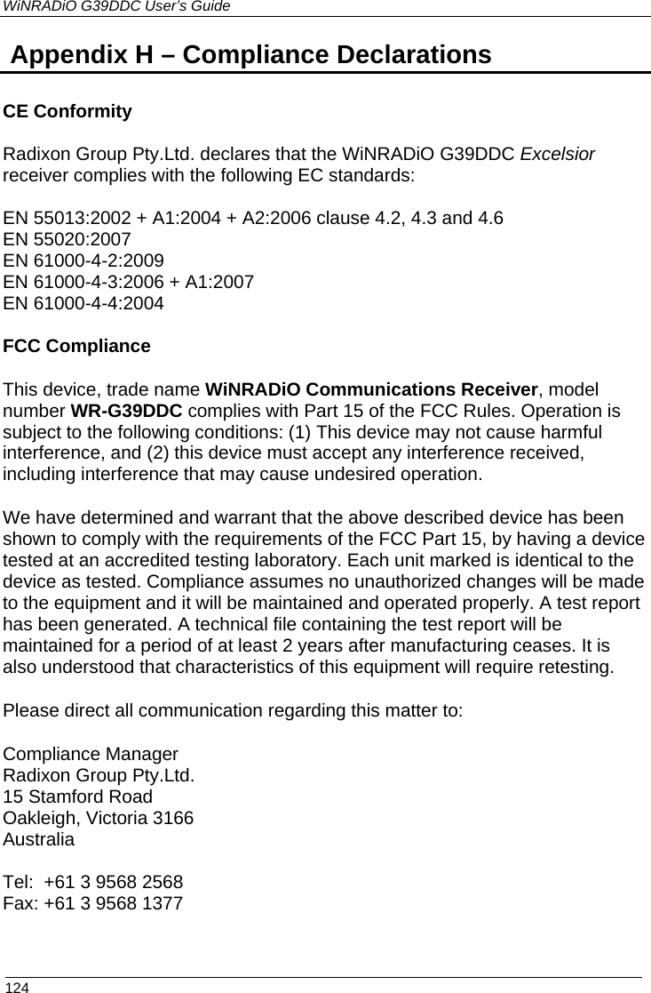 WiNRADiO G39DDC User’s Guide  124  Appendix H – Compliance Declarations   CE Conformity  Radixon Group Pty.Ltd. declares that the WiNRADiO G39DDC Excelsior receiver complies with the following EC standards:  EN 55013:2002 + A1:2004 + A2:2006 clause 4.2, 4.3 and 4.6     EN 55020:2007 EN 61000-4-2:2009 EN 61000-4-3:2006 + A1:2007 EN 61000-4-4:2004  FCC Compliance This device, trade name WiNRADiO Communications Receiver, model number WR-G39DDC complies with Part 15 of the FCC Rules. Operation is subject to the following conditions: (1) This device may not cause harmful interference, and (2) this device must accept any interference received, including interference that may cause undesired operation. We have determined and warrant that the above described device has been shown to comply with the requirements of the FCC Part 15, by having a device tested at an accredited testing laboratory. Each unit marked is identical to the device as tested. Compliance assumes no unauthorized changes will be made to the equipment and it will be maintained and operated properly. A test report has been generated. A technical file containing the test report will be maintained for a period of at least 2 years after manufacturing ceases. It is also understood that characteristics of this equipment will require retesting. Please direct all communication regarding this matter to: Compliance Manager Radixon Group Pty.Ltd. 15 Stamford Road Oakleigh, Victoria 3166 Australia  Tel:  +61 3 9568 2568 Fax: +61 3 9568 1377   