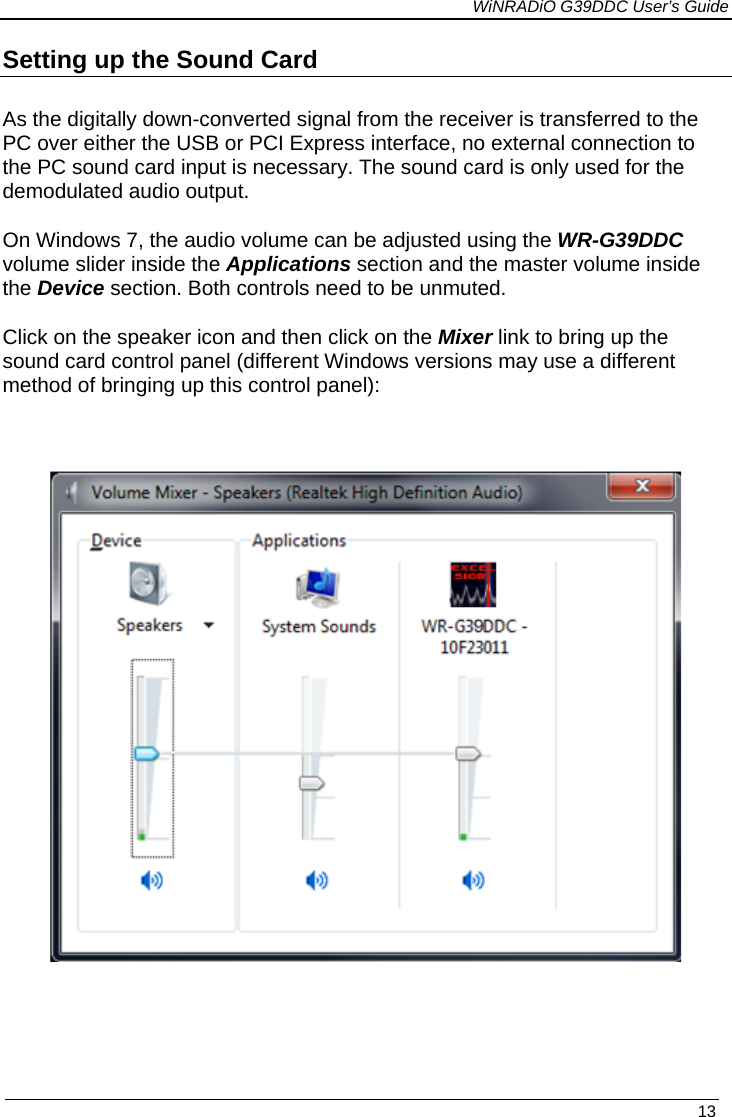             WiNRADiO G39DDC User’s Guide   13 Setting up the Sound Card  As the digitally down-converted signal from the receiver is transferred to the PC over either the USB or PCI Express interface, no external connection to the PC sound card input is necessary. The sound card is only used for the demodulated audio output.  On Windows 7, the audio volume can be adjusted using the WR-G39DDC volume slider inside the Applications section and the master volume inside the Device section. Both controls need to be unmuted. Click on the speaker icon and then click on the Mixer link to bring up the sound card control panel (different Windows versions may use a different method of bringing up this control panel):      