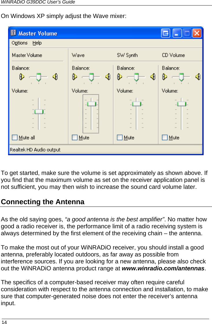 WiNRADiO G39DDC User’s Guide  14  On Windows XP simply adjust the Wave mixer:    To get started, make sure the volume is set approximately as shown above. If you find that the maximum volume as set on the receiver application panel is not sufficient, you may then wish to increase the sound card volume later. Connecting the Antenna As the old saying goes, “a good antenna is the best amplifier”. No matter how good a radio receiver is, the performance limit of a radio receiving system is always determined by the first element of the receiving chain – the antenna.  To make the most out of your WiNRADiO receiver, you should install a good antenna, preferably located outdoors, as far away as possible from interference sources. If you are looking for a new antenna, please also check out the WiNRADiO antenna product range at www.winradio.com/antennas.  The specifics of a computer-based receiver may often require careful consideration with respect to the antenna connection and installation, to make sure that computer-generated noise does not enter the receiver’s antenna input.   