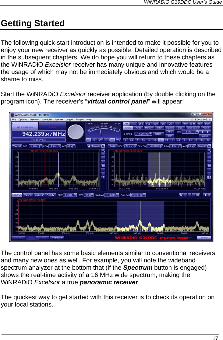             WiNRADiO G39DDC User’s Guide   17  Getting Started  The following quick-start introduction is intended to make it possible for you to enjoy your new receiver as quickly as possible. Detailed operation is described in the subsequent chapters. We do hope you will return to these chapters as the WiNRADiO Excelsior receiver has many unique and innovative features the usage of which may not be immediately obvious and which would be a shame to miss.  Start the WiNRADiO Excelsior receiver application (by double clicking on the program icon). The receiver’s “virtual control panel” will appear:   The control panel has some basic elements similar to conventional receivers and many new ones as well. For example, you will note the wideband spectrum analyzer at the bottom that (if the Spectrum button is engaged) shows the real-time activity of a 16 MHz wide spectrum, making the WiNRADiO Excelsior a true panoramic receiver.  The quickest way to get started with this receiver is to check its operation on your local stations.  