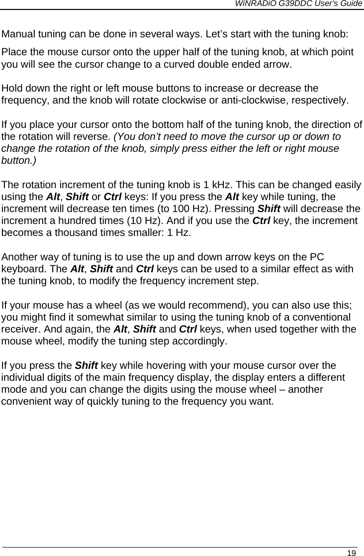             WiNRADiO G39DDC User’s Guide   19  Manual tuning can be done in several ways. Let’s start with the tuning knob:   Place the mouse cursor onto the upper half of the tuning knob, at which point you will see the cursor change to a curved double ended arrow. Hold down the right or left mouse buttons to increase or decrease the frequency, and the knob will rotate clockwise or anti-clockwise, respectively. If you place your cursor onto the bottom half of the tuning knob, the direction of the rotation will reverse. (You don’t need to move the cursor up or down to change the rotation of the knob, simply press either the left or right mouse button.) The rotation increment of the tuning knob is 1 kHz. This can be changed easily using the Alt, Shift or Ctrl keys: If you press the Alt key while tuning, the increment will decrease ten times (to 100 Hz). Pressing Shift will decrease the increment a hundred times (10 Hz). And if you use the Ctrl key, the increment becomes a thousand times smaller: 1 Hz. Another way of tuning is to use the up and down arrow keys on the PC keyboard. The Alt, Shift and Ctrl keys can be used to a similar effect as with the tuning knob, to modify the frequency increment step. If your mouse has a wheel (as we would recommend), you can also use this; you might find it somewhat similar to using the tuning knob of a conventional receiver. And again, the Alt, Shift and Ctrl keys, when used together with the mouse wheel, modify the tuning step accordingly. If you press the Shift key while hovering with your mouse cursor over the individual digits of the main frequency display, the display enters a different mode and you can change the digits using the mouse wheel – another convenient way of quickly tuning to the frequency you want. 