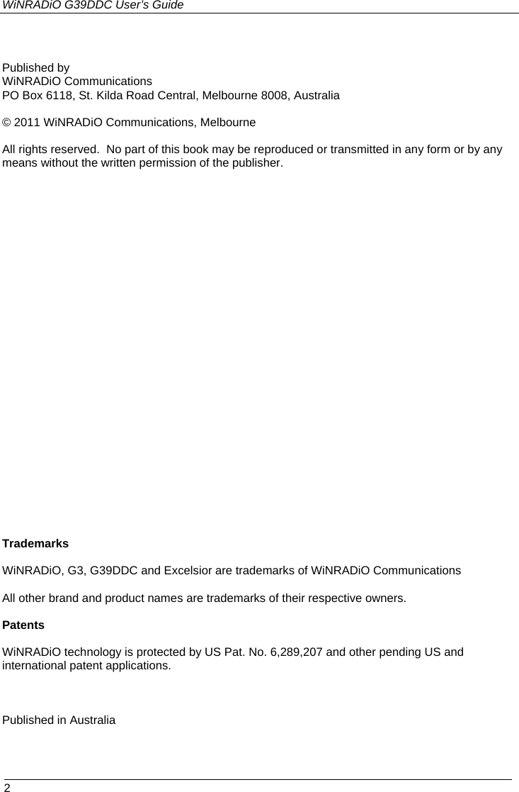 WiNRADiO G39DDC User’s Guide  2   Published by WiNRADiO Communications PO Box 6118, St. Kilda Road Central, Melbourne 8008, Australia  © 2011 WiNRADiO Communications, Melbourne  All rights reserved.  No part of this book may be reproduced or transmitted in any form or by any means without the written permission of the publisher.                            Trademarks  WiNRADiO, G3, G39DDC and Excelsior are trademarks of WiNRADiO Communications  All other brand and product names are trademarks of their respective owners.  Patents  WiNRADiO technology is protected by US Pat. No. 6,289,207 and other pending US and international patent applications.   Published in Australia 