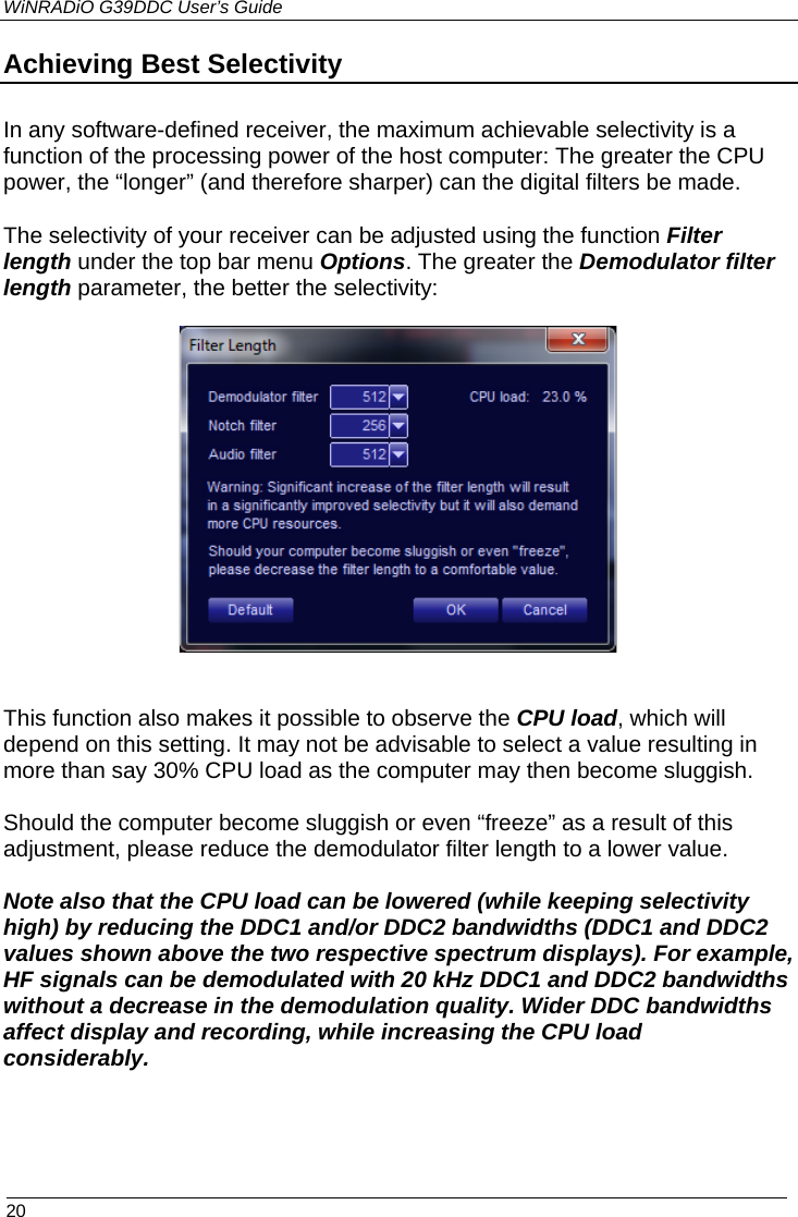 WiNRADiO G39DDC User’s Guide  20 Achieving Best Selectivity  In any software-defined receiver, the maximum achievable selectivity is a function of the processing power of the host computer: The greater the CPU power, the “longer” (and therefore sharper) can the digital filters be made. The selectivity of your receiver can be adjusted using the function Filter length under the top bar menu Options. The greater the Demodulator filter length parameter, the better the selectivity:     This function also makes it possible to observe the CPU load, which will depend on this setting. It may not be advisable to select a value resulting in more than say 30% CPU load as the computer may then become sluggish.   Should the computer become sluggish or even “freeze” as a result of this adjustment, please reduce the demodulator filter length to a lower value.   Note also that the CPU load can be lowered (while keeping selectivity high) by reducing the DDC1 and/or DDC2 bandwidths (DDC1 and DDC2 values shown above the two respective spectrum displays). For example, HF signals can be demodulated with 20 kHz DDC1 and DDC2 bandwidths without a decrease in the demodulation quality. Wider DDC bandwidths affect display and recording, while increasing the CPU load considerably.  