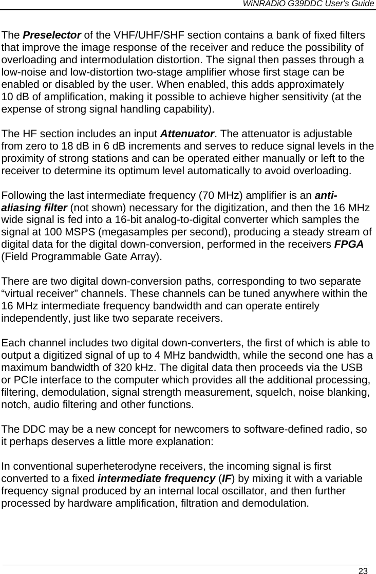             WiNRADiO G39DDC User’s Guide   23  The Preselector of the VHF/UHF/SHF section contains a bank of fixed filters that improve the image response of the receiver and reduce the possibility of overloading and intermodulation distortion. The signal then passes through a low-noise and low-distortion two-stage amplifier whose first stage can be enabled or disabled by the user. When enabled, this adds approximately 10 dB of amplification, making it possible to achieve higher sensitivity (at the expense of strong signal handling capability).  The HF section includes an input Attenuator. The attenuator is adjustable from zero to 18 dB in 6 dB increments and serves to reduce signal levels in the proximity of strong stations and can be operated either manually or left to the receiver to determine its optimum level automatically to avoid overloading.    Following the last intermediate frequency (70 MHz) amplifier is an anti-aliasing filter (not shown) necessary for the digitization, and then the 16 MHz wide signal is fed into a 16-bit analog-to-digital converter which samples the signal at 100 MSPS (megasamples per second), producing a steady stream of digital data for the digital down-conversion, performed in the receivers FPGA (Field Programmable Gate Array).  There are two digital down-conversion paths, corresponding to two separate “virtual receiver” channels. These channels can be tuned anywhere within the 16 MHz intermediate frequency bandwidth and can operate entirely independently, just like two separate receivers.  Each channel includes two digital down-converters, the first of which is able to output a digitized signal of up to 4 MHz bandwidth, while the second one has a maximum bandwidth of 320 kHz. The digital data then proceeds via the USB or PCIe interface to the computer which provides all the additional processing, filtering, demodulation, signal strength measurement, squelch, noise blanking, notch, audio filtering and other functions.  The DDC may be a new concept for newcomers to software-defined radio, so it perhaps deserves a little more explanation:   In conventional superheterodyne receivers, the incoming signal is first converted to a fixed intermediate frequency (IF) by mixing it with a variable  frequency signal produced by an internal local oscillator, and then further processed by hardware amplification, filtration and demodulation.    