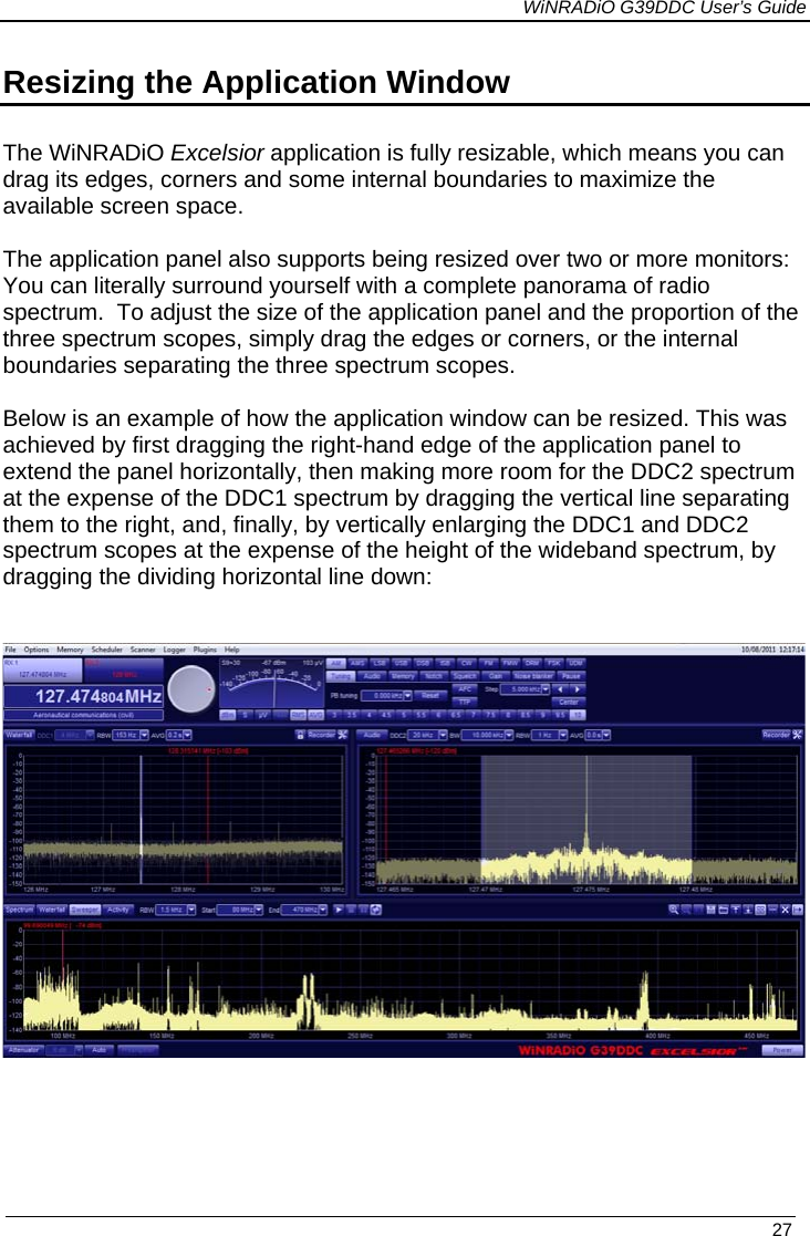             WiNRADiO G39DDC User’s Guide   27 Resizing the Application Window  The WiNRADiO Excelsior application is fully resizable, which means you can drag its edges, corners and some internal boundaries to maximize the available screen space.   The application panel also supports being resized over two or more monitors: You can literally surround yourself with a complete panorama of radio spectrum.  To adjust the size of the application panel and the proportion of the three spectrum scopes, simply drag the edges or corners, or the internal boundaries separating the three spectrum scopes.  Below is an example of how the application window can be resized. This was achieved by first dragging the right-hand edge of the application panel to extend the panel horizontally, then making more room for the DDC2 spectrum at the expense of the DDC1 spectrum by dragging the vertical line separating them to the right, and, finally, by vertically enlarging the DDC1 and DDC2 spectrum scopes at the expense of the height of the wideband spectrum, by dragging the dividing horizontal line down:        