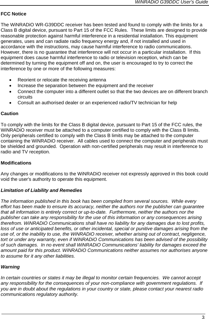             WiNRADiO G39DDC User’s Guide   3  FCC Notice  The WiNRADiO WR-G39DDC receiver has been tested and found to comply with the limits for a Class B digital device, pursuant to Part 15 of the FCC Rules.  These limits are designed to provide reasonable protection against harmful interference in a residential installation. This equipment generates, uses and can radiate radio frequency energy and, if not installed and used in accordance with the instructions, may cause harmful interference to radio communications.  However, there is no guarantee that interference will not occur in a particular installation.  If this equipment does cause harmful interference to radio or television reception, which can be determined by turning the equipment off and on, the user is encouraged to try to correct the interference by one or more of the following measures:  •  Reorient or relocate the receiving antenna •  Increase the separation between the equipment and the receiver •  Connect the computer into a different outlet so that the two devices are on different branch circuits •  Consult an authorised dealer or an experienced radio/TV technician for help  Caution  To comply with the limits for the Class B digital device, pursuant to Part 15 of the FCC rules, the WiNRADiO receiver must be attached to a computer certified to comply with the Class B limits.  Only peripherals certified to comply with the Class B limits may be attached to the computer containing the WiNRADiO receiver.  All cables used to connect the computer and peripherals must be shielded and grounded.  Operation with non-certified peripherals may result in interference to radio and TV reception.  Modifications  Any changes or modifications to the WiNRADiO receiver not expressly approved in this book could void the user&apos;s authority to operate this equipment.  Limitation of Liability and Remedies  The information published in this book has been compiled from several sources.  While every effort has been made to ensure its accuracy, neither the authors nor the publisher can guarantee that all information is entirely correct or up-to-date.  Furthermore, neither the authors nor the publisher can take any responsibility for the use of this information or any consequences arising therefrom. WiNRADiO Communications shall have no liability for any damages due to lost profits, loss of use or anticipated benefits, or other incidental, special or punitive damages arising from the use of, or the inability to use, the WiNRADiO receiver, whether arising out of contract, negligence, tort or under any warranty, even if WiNRADiO Communications has been advised of the possibility of such damages.  In no event shall WiNRADiO Communications&apos; liability for damages exceed the amount paid for this product. WiNRADiO Communications neither assumes nor authorises anyone to assume for it any other liabilities.  Warning  In certain countries or states it may be illegal to monitor certain frequencies.  We cannot accept any responsibility for the consequences of your non-compliance with government regulations.  If you are in doubt about the regulations in your country or state, please contact your nearest radio communications regulatory authority. 