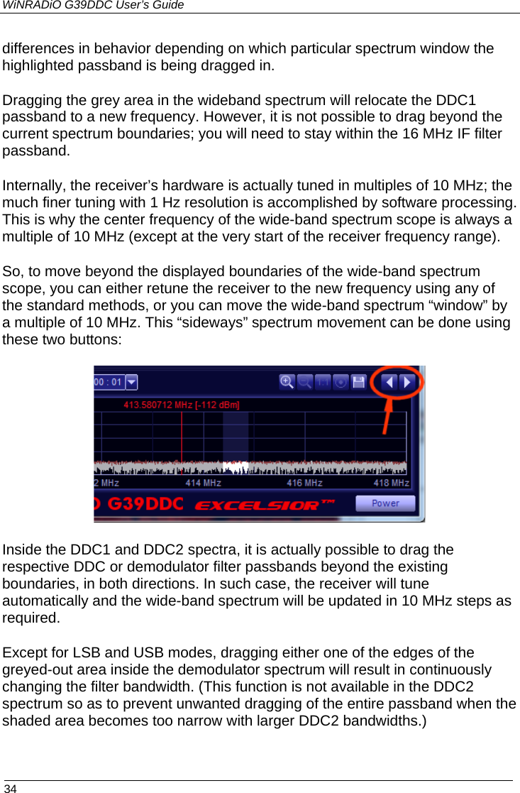 WiNRADiO G39DDC User’s Guide  34  differences in behavior depending on which particular spectrum window the highlighted passband is being dragged in. Dragging the grey area in the wideband spectrum will relocate the DDC1 passband to a new frequency. However, it is not possible to drag beyond the current spectrum boundaries; you will need to stay within the 16 MHz IF filter passband. Internally, the receiver’s hardware is actually tuned in multiples of 10 MHz; the much finer tuning with 1 Hz resolution is accomplished by software processing. This is why the center frequency of the wide-band spectrum scope is always a multiple of 10 MHz (except at the very start of the receiver frequency range). So, to move beyond the displayed boundaries of the wide-band spectrum scope, you can either retune the receiver to the new frequency using any of the standard methods, or you can move the wide-band spectrum “window” by a multiple of 10 MHz. This “sideways” spectrum movement can be done using these two buttons:  Inside the DDC1 and DDC2 spectra, it is actually possible to drag the respective DDC or demodulator filter passbands beyond the existing boundaries, in both directions. In such case, the receiver will tune automatically and the wide-band spectrum will be updated in 10 MHz steps as required. Except for LSB and USB modes, dragging either one of the edges of the greyed-out area inside the demodulator spectrum will result in continuously changing the filter bandwidth. (This function is not available in the DDC2 spectrum so as to prevent unwanted dragging of the entire passband when the shaded area becomes too narrow with larger DDC2 bandwidths.)  